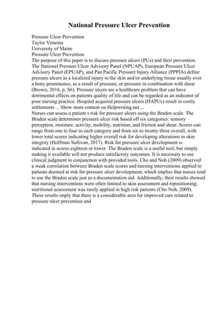 National Pressure Ulcer Prevention
Pressure Ulcer Prevention
Taylor Venema
University of Maine
Pressure Ulcer Prevention
The purpose of this paper is to discuss pressure ulcers (PUs) and their prevention.
The National Pressure Ulcer Advisory Panel (NPUAP), European Pressure Ulcer
Advisory Panel (EPUAP), and Pan Pacific Pressure Injury Alliance (PPPIA) define
pressure ulcers as a localized injury to the skin and/or underlying tissue usually over
a bony prominence, as a result of pressure, or pressure in combination with shear
(Brown, 2016, p. S6). Pressure ulcers are a healthcare problem that can have
detrimental effects on patients quality of life and can be regarded as an indicator of
poor nursing practice. Hospital acquired pressure ulcers (HAPUs) result in costly
settlements ... Show more content on Helpwriting.net ...
Nurses can assess a patient s risk for pressure ulcers using the Braden scale. The
Braden scale determines pressure ulcer risk based off six categories: sensory
perception, moisture, activity, mobility, nutrition, and friction and shear. Scores can
range from one to four in each category and from six to twenty three overall, with
lower total scores indicating higher overall risk for developing alterations in skin
integrity (Hoffman Sullivan, 2017). Risk for pressure ulcer development is
indicated in scores eighteen or lower. The Braden scale is a useful tool, but simply
making it available will not produce satisfactory outcomes. It is necessary to use
clinical judgment in conjunction with provided tools. Cho and Noh (2009) observed
a weak correlation between Braden scale scores and nursing interventions applied to
patients deemed at risk for pressure ulcer development, which implies that nurses tend
to use the Braden scale just as a documentation aid. Additionally, their results showed
that nursing interventions were often limited to skin assessment and repositioning;
nutritional assessment was rarely applied in high risk patients (Cho Noh, 2009).
These results imply that there is a considerable area for improved care related to
pressure ulcer prevention and
 