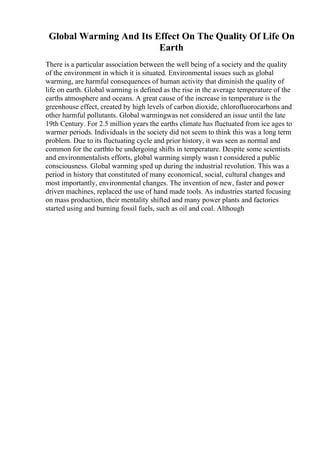 Global Warming And Its Effect On The Quality Of Life On
Earth
There is a particular association between the well being of a society and the quality
of the environment in which it is situated. Environmental issues such as global
warming, are harmful consequences of human activity that diminish the quality of
life on earth. Global warming is defined as the rise in the average temperature of the
earths atmosphere and oceans. A great cause of the increase in temperature is the
greenhouse effect, created by high levels of carbon dioxide, chlorofluorocarbons and
other harmful pollutants. Global warmingwas not considered an issue until the late
19th Century. For 2.5 million years the earths climate has fluctuated from ice ages to
warmer periods. Individuals in the society did not seem to think this was a long term
problem. Due to its fluctuating cycle and prior history, it was seen as normal and
common for the earthto be undergoing shifts in temperature. Despite some scientists
and environmentalists efforts, global warming simply wasn t considered a public
consciousness. Global warming sped up during the industrial revolution. This was a
period in history that constituted of many economical, social, cultural changes and
most importantly, environmental changes. The invention of new, faster and power
driven machines, replaced the use of hand made tools. As industries started focusing
on mass production, their mentality shifted and many power plants and factories
started using and burning fossil fuels, such as oil and coal. Although
 