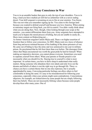Essay Conscience in War
You re in an unstable bunker that goes to only the top of your shoulders. You re in
Iraq, a land you have studied yet still feel as unfamiliar with as a never ending
desert. Your drill sergeant is screaming at you to fire at your enemies. You freeze.
This was not what you remember signing up for. You came to this foreign land
because you wanted to defend yourself and because you love America. When aiming
at stationary targets not firing back, you felt in control. You didn t really think about
what you are doing then. Now, though, when looking through your scope at the
enemies , you cannot differentiate them from you. Army sergeants have attempted to
teach you to bypass the moral process of killing, but you are unable to easily do...
Show more content on Helpwriting.net ...
As former American sergeant Camilo Mejia said, There s no higher assertion of
freedom than to follow your conscience. In 2003, Mejia went on a leave of absence
from Iraq and never returned because of his loathing of the abuse prisoners of war.
He came out of hiding to face the army and was sentenced to one year in military
prison. He proclaimed that he felt freer there than ever before. The disrespect from
others that Mejia encountered was worth the great pride he had for himself. When
making an imperative decision, you cannot please everyone. Sometimes you need
to separate yourself from others. What your parents or friends preach is not
necessarily what you should live by. Staying true to yourself is what is most
important. At certain times, you have to delve deep to understand what really
matters. Being someone who abandons their own ideals and only lives out the
dreams and beliefs of others is not the right way to go through life. There s a
chance you have a certain theory that no one else expresses, but is actually
apprehended by many. Conveying particular feelings can allow others to feel
comfortable in doing the same. It s easy to be misunderstood for following your
conscience, especially when your actions might seem contradictory. Conscientious
objectors, for example, are looked down by some people but are simply following
their true beliefs. These are not necessarily lifelong values because some people
develop these after many years. One of
 