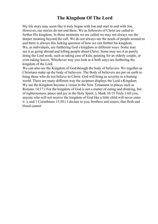 The Kingdom Of The Lord
My life story may seem like it truly began with Jon and start to end with Jon.
However, our stories do not end there. We as followers of Christ are called to
further His kingdom. In those moments we are called we may not always see the
deeper meaning beyond the call. We do not always see the needs of people around us
and there is always this lurking question of how we can further his kingdom.
We, as individuals, see furthering God s kingdom in different ways. Some may
see it as going abroad and telling people about Christ. Some may see it as purely
doing the Lord work, such as taking care of kids, painting for an elderly couple, or
even raking leaves. Whichever way you look at it both ways are furthering the
kingdom of the Lord.
We can also see the Kingdom of God through the body of believers. We together as
Christians make up the body of believers. The Body of believers are put on earth to
bring those who do not believe to Christ. God will bring us severity to a hurting
world. There are many different way the scripture displays the Lord s Kingdom.
We see the Kingdom become a vision in the New Testament in places such as
Romans 14:17 ( For the kingdom of God is not a matter of eating and drinking, but
of righteousness, peace and joy in the Holy Spirit, ), Mark 10:15 Truly I tell you,
anyone who will not receive the kingdom of God like a little child will never enter
it. ), and 1 Corinthians 15:50 ( I declare to you, brothers and sisters, that flesh and
blood cannot
 