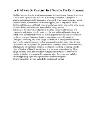 A Brief Note On Coal And Its Effects On The Environment
Coal has been driving the world s energy needs since the Roman Empire, however it
is not without repercussions. Coal is a dirty energy source that is dangerous to
acquire and environmentally devastating when used. It has caused numerous health
issues in miners, contaminated local water supplies, and is responsible for the
depletion of the ozone. Although coalis a widely used energy source, the world should
invest in finding alternative and more efficient energy sources.
Surveying is the observation of potential land that a considerable amount of a
resource in underneath. In order to survey, the land and the effects of mining are
tested; these include the effects on the human population in the area and the effect
on the environment. Surveying has three major components: Exploration,
Geological Modelling, and Mine Design. Exploration is finding the site that the
coal is at. In order for surveyors to find an adequate site, they must either dig into
the land and test the layers of the ground or use a top layer method that tests the top
of the ground for significant minerals. Geological Modelling is creating a model
piece of land on a 3D modeler and using it to track and test coal mining. Mine
design has to be taken into consideration because after the site is approved for
mining, it also has to be approved to support a mine. Surveying also includes
obtaining property rights and legal forms to ensure thoroughness.
When mining, there are two methods for mining coal: surface
 