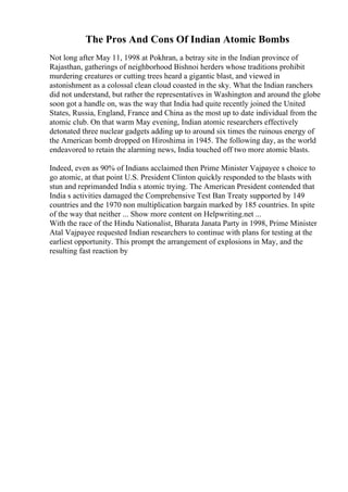 The Pros And Cons Of Indian Atomic Bombs
Not long after May 11, 1998 at Pokhran, a betray site in the Indian province of
Rajasthan, gatherings of neighborhood Bishnoi herders whose traditions prohibit
murdering creatures or cutting trees heard a gigantic blast, and viewed in
astonishment as a colossal clean cloud coasted in the sky. What the Indian ranchers
did not understand, but rather the representatives in Washington and around the globe
soon got a handle on, was the way that India had quite recently joined the United
States, Russia, England, France and China as the most up to date individual from the
atomic club. On that warm May evening, Indian atomic researchers effectively
detonated three nuclear gadgets adding up to around six times the ruinous energy of
the American bomb dropped on Hiroshima in 1945. The following day, as the world
endeavored to retain the alarming news, India touched off two more atomic blasts.
Indeed, even as 90% of Indians acclaimed then Prime Minister Vajpayee s choice to
go atomic, at that point U.S. President Clinton quickly responded to the blasts with
stun and reprimanded India s atomic trying. The American President contended that
India s activities damaged the Comprehensive Test Ban Treaty supported by 149
countries and the 1970 non multiplication bargain marked by 185 countries. In spite
of the way that neither ... Show more content on Helpwriting.net ...
With the race of the Hindu Nationalist, Bharata Janata Party in 1998, Prime Minister
Atal Vajpayee requested Indian researchers to continue with plans for testing at the
earliest opportunity. This prompt the arrangement of explosions in May, and the
resulting fast reaction by
 