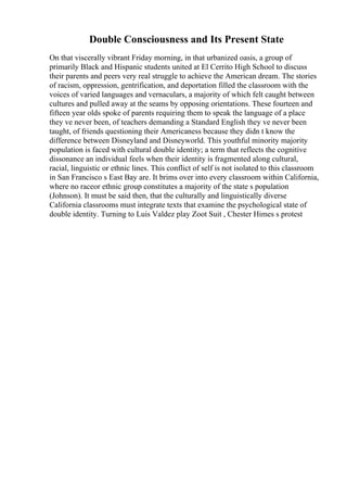 Double Consciousness and Its Present State
On that viscerally vibrant Friday morning, in that urbanized oasis, a group of
primarily Black and Hispanic students united at El Cerrito High School to discuss
their parents and peers very real struggle to achieve the American dream. The stories
of racism, oppression, gentrification, and deportation filled the classroom with the
voices of varied languages and vernaculars, a majority of which felt caught between
cultures and pulled away at the seams by opposing orientations. These fourteen and
fifteen year olds spoke of parents requiring them to speak the language of a place
they ve never been, of teachers demanding a Standard English they ve never been
taught, of friends questioning their Americaness because they didn t know the
difference between Disneyland and Disneyworld. This youthful minority majority
population is faced with cultural double identity; a term that reflects the cognitive
dissonance an individual feels when their identity is fragmented along cultural,
racial, linguistic or ethnic lines. This conflict of self is not isolated to this classroom
in San Francisco s East Bay are. It brims over into every classroom within California,
where no raceor ethnic group constitutes a majority of the state s population
(Johnson). It must be said then, that the culturally and linguistically diverse
California classrooms must integrate texts that examine the psychological state of
double identity. Turning to Luis Valdez play Zoot Suit , Chester Himes s protest
 