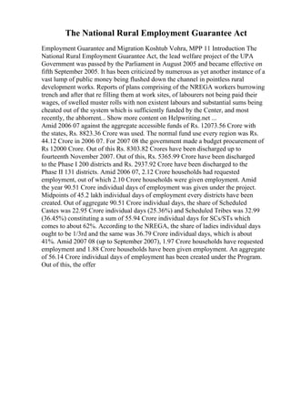 The National Rural Employment Guarantee Act
Employment Guarantee and Migration Koshtub Vohra, MPP 11 Introduction The
National Rural Employment Guarantee Act, the lead welfare project of the UPA
Government was passed by the Parliament in August 2005 and became effective on
fifth September 2005. It has been criticized by numerous as yet another instance of a
vast lump of public money being flushed down the channel in pointless rural
development works. Reports of plans comprising of the NREGA workers burrowing
trench and after that re filling them at work sites, of labourers not being paid their
wages, of swelled muster rolls with non existent labours and substantial sums being
cheated out of the system which is sufficiently funded by the Center, and most
recently, the abhorrent... Show more content on Helpwriting.net ...
Amid 2006 07 against the aggregate accessible funds of Rs. 12073.56 Crore with
the states, Rs. 8823.36 Crore was used. The normal fund use every region was Rs.
44.12 Crore in 2006 07. For 2007 08 the government made a budget procurement of
Rs 12000 Crore. Out of this Rs. 8303.82 Crores have been discharged up to
fourteenth November 2007. Out of this, Rs. 5365.99 Crore have been discharged
to the Phase I 200 districts and Rs. 2937.92 Crore have been discharged to the
Phase II 131 districts. Amid 2006 07, 2.12 Crore households had requested
employment, out of which 2.10 Crore households were given employment. Amid
the year 90.51 Crore individual days of employment was given under the project.
Midpoints of 45.2 lakh individual days of employment every districts have been
created. Out of aggregate 90.51 Crore individual days, the share of Scheduled
Castes was 22.95 Crore individual days (25.36%) and Scheduled Tribes was 32.99
(36.45%) constituting a sum of 55.94 Crore individual days for SCs/STs which
comes to about 62%. According to the NREGA, the share of ladies individual days
ought to be 1/3rd and the same was 36.79 Crore individual days, which is about
41%. Amid 2007 08 (up to September 2007), 1.97 Crore households have requested
employment and 1.88 Crore households have been given employment. An aggregate
of 56.14 Crore individual days of employment has been created under the Program.
Out of this, the offer
 
