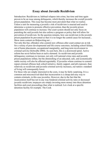Essay about Juvenile Recidivism
Introduction: Recidivism or, habitual relapses into crime, has time and time again
proven to be an issue among delinquents, which thereby increases the overall juvenile
prison population. This issue has become more prevalent than what we realize.
Unless a unit for measuring a juvenile s risk of recidivism is enacted and used to
determine a system to promote effective prevention, than the juvenile prison
population will continue to increase. Our court system should not only focus on
punishing the said juvenile but also enforce a program or policy that will allow for
prevention of recidivism. So the question remains, how can recidivism in the juvenile
prison population be prevented so that it is no longer the central cause for increased...
Show more content on Helpwriting.net ...
Not only this but, offenders who commit new offenses after court contact are at risk
for a variety of poor developmental and life course outcomes, including school failure,
out of home placements, occupational marginality, and long term involvement in
criminal activity (Schwalbe 2004). As seen here, this is a downward spiral. Active
reform has never before been at such a demand. As recidivism and juvenile
delinquency continues to increase, not only will national crime rates and juvenile
prison populations inflate, but the diminishing of an educated, safe, and economically
stable society will also be affected regrettably. If juveniles whom continue to commit
repeat criminal offenses lack school initiative, family support, and job exposure, than
relatively as recidivism and juvenile criminal activity increases, our nation s standard
of living will consequently lower.
For those who are simply interested in the costs, it may be fairly surprising. It is a
common and misconceived ideal that incarceration is a cheap and easy way to
contain criminals, in this case juveniles. However, due to the fact that the
incarceration itself has not in any way hindered criminal activity rates or decreased
juvenile recidivism, taxpayers are simply investing more money into these detention
facilities and court proceedings than what is realized. Let s look at a specific
detention facility for example. The Cook
 