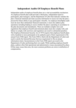 Independent Audits Of Employee Benefit Plans
Independent audits of employee benefit plans are a vital accountability mechanism.
An employee benefit plan audit provides a third party, independent report to
participants, plan managers, and the Department of Labor that indicates whether the
plan s financial statement provides accurate information to assess not only the plan s
present but future ability to pay participant s benefits. An employee benefitplan audit
must do more than substantiate financial statements; it must also address plan
operations including helping to assess whether the plan is operating in accordance to
the plan documents and amendments. There are multiple complex laws and
regulations that employee benefit and retirement plans must also comply with, and
failure to comply with such laws and regulation can result in substantial penalties.
The Employee Retirement Security Act of 1974 requires that employee benefit plans
with a hundred or more participants to be audited as part of their requirement to file
annual Form 5500 report. The Form 5500 is filed with the Department of Labor and
used to satisfy the Internal Revenue Services requirement to file an annual
information return. Inconsistencies in the Form 5500 report can result in the
Department of Labor performing their own audit. While auditing employee benefit
plans, auditors often find operational and administrative issues encountered by plans.
Of the many issues that arise, the more common problems are errors in definition of
compensation,
 