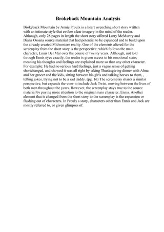 Brokeback Mountain Analysis
Brokeback Mountain by Annie Proulx is a heart wrenching short story written
with an intimate style that evokes clear imagery in the mind of the reader.
Although, only 28 pages in length the short story offered Larry McMurtry and
Diana Ossana source material that had potential to be expanded and to build upon
the already created Midwestern reality. One of the elements altered for the
screenplay from the short story is the perspective; which follows the main
character, Ennis Del Mar over the course of twenty years. Although, not told
through Ennis eyes exactly, the reader is given access to his emotional state;
meaning his thoughts and feelings are explained more so than any other character.
For example: He had no serious hard feelings, just a vague sense of getting
shortchanged, and showed it was all right by taking Thanksgiving dinner with Alma
and her grocer and the kids, sitting between his girls and talking horses to them, ,
telling jokes, trying not to be a sad daddy. (pg. 16) The screenplay shares a similar
perspective, but expands the view to include Jack Twist, moving between the lives of
both men throughout the years. However, the screenplay stays true to the source
material by paying more attention to the original main character, Ennis. Another
element that is changed from the short story to the screenplay is the expansion or
flushing out of characters. In Proulx s story, characters other than Ennis and Jack are
mostly referred to, or given glimpses of.
 