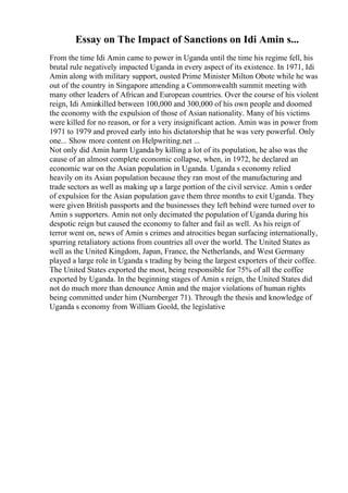 Essay on The Impact of Sanctions on Idi Amin s...
From the time Idi Amin came to power in Uganda until the time his regime fell, his
brutal rule negatively impacted Uganda in every aspect of its existence. In 1971, Idi
Amin along with military support, ousted Prime Minister Milton Obote while he was
out of the country in Singapore attending a Commonwealth summit meeting with
many other leaders of African and European countries. Over the course of his violent
reign, Idi Aminkilled between 100,000 and 300,000 of his own people and doomed
the economy with the expulsion of those of Asian nationality. Many of his victims
were killed for no reason, or for a very insignificant action. Amin was in power from
1971 to 1979 and proved early into his dictatorship that he was very powerful. Only
one... Show more content on Helpwriting.net ...
Not only did Amin harm Uganda by killing a lot of its population, he also was the
cause of an almost complete economic collapse, when, in 1972, he declared an
economic war on the Asian population in Uganda. Uganda s economy relied
heavily on its Asian population because they ran most of the manufacturing and
trade sectors as well as making up a large portion of the civil service. Amin s order
of expulsion for the Asian population gave them three months to exit Uganda. They
were given British passports and the businesses they left behind were turned over to
Amin s supporters. Amin not only decimated the population of Uganda during his
despotic reign but caused the economy to falter and fail as well. As his reign of
terror went on, news of Amin s crimes and atrocities began surfacing internationally,
spurring retaliatory actions from countries all over the world. The United States as
well as the United Kingdom, Japan, France, the Netherlands, and West Germany
played a large role in Uganda s trading by being the largest exporters of their coffee.
The United States exported the most, being responsible for 75% of all the coffee
exported by Uganda. In the beginning stages of Amin s reign, the United States did
not do much more than denounce Amin and the major violations of human rights
being committed under him (Nurnberger 71). Through the thesis and knowledge of
Uganda s economy from William Goold, the legislative
 
