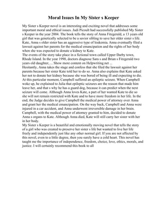 Moral Issues In My Sister s Keeper
My Sister s Keeper novel is an interesting and exciting novel that addresses some
important moral and ethical issues. Judi Picoult had successfully published My Sister
s Keeper in the year 2004. The book tells the story of Anna Fitzgerald, a 13 years old
girl that was genetically selected to be a savior sibling to save her older sister s life.
Kate, Anna s older sister has an aggressive type of leukemia. Anna eventually filed a
lawsuit against her parents for the medical emancipation and the rights of her body
when she was expected to donate a kidney to Kate.
The events of the story take place in a fictional town called Upper Darby town,
Rhode Island. In the year 1990, doctors diagnose Sara s and Brian s Fitzgerald two
years old daughter, ... Show more content on Helpwriting.net ...
Hesitantly, Anna takes the stage and confess that she filed the lawsuit against her
parents because her sister Kate told her to do so. Anna also explains that Kate asked
her not to donate her kidney because she was bored of being ill and expecting to die.
At this particular moment, Campbell suffered an epileptic seizure. When Campbell
woke up, he explained to Julia that epileptic seizures are the reason that made him
leave her, and that s why he has a guard dog, because it can predict when the next
seizure will come. Although Anna loves Kate, a part of her wanted Kate to die so
she will not remain restricted with Kate and to have more freedom in her life. In the
end, the Judge decides to give Campbell the medical power of attorney over Anna
and grant her the medical emancipation. On the way back, Campbell and Anna were
injured in a car accident, and Anna underwent irreversible damage in her brain.
Campbell, with the medical power of attorney granted to him, decided to donate
Anna s organs to Kate. Although Anna died, Kate will still carry her sister with her
in her body.
My Sister s Keeper is a beautiful and emotionally moving novel that tells the story
of a girl who was created to preserve her sister s life but wanted to live her life
freely and independently just like any other normal girl. If you are not affected by
this novel, even to a little degree, then you surely have a cold heart. This novel has
taught me the importance of independence, freedom, choice, love, ethics, morals, and
justice. I will certainly recommend this book to all
 