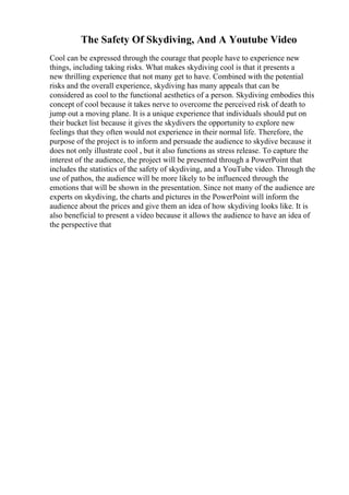 The Safety Of Skydiving, And A Youtube Video
Cool can be expressed through the courage that people have to experience new
things, including taking risks. What makes skydiving cool is that it presents a
new thrilling experience that not many get to have. Combined with the potential
risks and the overall experience, skydiving has many appeals that can be
considered as cool to the functional aesthetics of a person. Skydiving embodies this
concept of cool because it takes nerve to overcome the perceived risk of death to
jump out a moving plane. It is a unique experience that individuals should put on
their bucket list because it gives the skydivers the opportunity to explore new
feelings that they often would not experience in their normal life. Therefore, the
purpose of the project is to inform and persuade the audience to skydive because it
does not only illustrate cool , but it also functions as stress release. To capture the
interest of the audience, the project will be presented through a PowerPoint that
includes the statistics of the safety of skydiving, and a YouTube video. Through the
use of pathos, the audience will be more likely to be influenced through the
emotions that will be shown in the presentation. Since not many of the audience are
experts on skydiving, the charts and pictures in the PowerPoint will inform the
audience about the prices and give them an idea of how skydiving looks like. It is
also beneficial to present a video because it allows the audience to have an idea of
the perspective that
 