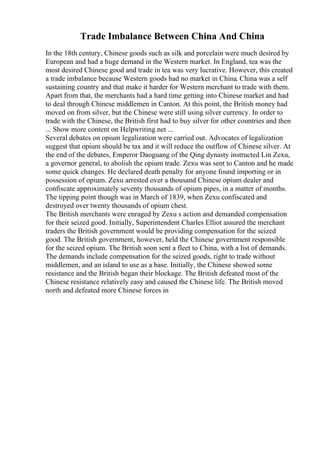 Trade Imbalance Between China And China
In the 18th century, Chinese goods such as silk and porcelain were much desired by
European and had a huge demand in the Western market. In England, tea was the
most desired Chinese good and trade in tea was very lucrative. However, this created
a trade imbalance because Western goods had no market in China. China was a self
sustaining country and that make it harder for Western merchant to trade with them.
Apart from that, the merchants had a hard time getting into Chinese market and had
to deal through Chinese middlemen in Canton. At this point, the British money had
moved on from silver, but the Chinese were still using silver currency. In order to
trade with the Chinese, the British first had to buy silver for other countries and then
... Show more content on Helpwriting.net ...
Several debates on opium legalization were carried out. Advocates of legalization
suggest that opium should be tax and it will reduce the outflow of Chinese silver. At
the end of the debates, Emperor Daoguang of the Qing dynasty instructed Lin Zexu,
a governor general, to abolish the opium trade. Zexu was sent to Canton and he made
some quick changes. He declared death penalty for anyone found importing or in
possession of opium. Zexu arrested over a thousand Chinese opium dealer and
confiscate approximately seventy thousands of opium pipes, in a matter of months.
The tipping point though was in March of 1839, when Zexu confiscated and
destroyed over twenty thousands of opium chest.
The British merchants were enraged by Zexu s action and demanded compensation
for their seized good. Initially, Superintendent Charles Elliot assured the merchant
traders the British government would be providing compensation for the seized
good. The British government, however, held the Chinese government responsible
for the seized opium. The British soon sent a fleet to China, with a list of demands.
The demands include compensation for the seized goods, right to trade without
middlemen, and an island to use as a base. Initially, the Chinese showed some
resistance and the British began their blockage. The British defeated most of the
Chinese resistance relatively easy and caused the Chinese life. The British moved
north and defeated more Chinese forces in
 