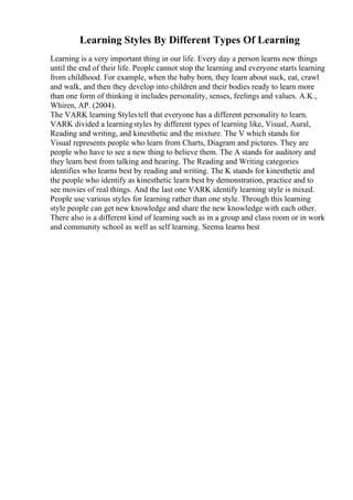 Learning Styles By Different Types Of Learning
Learning is a very important thing in our life. Every day a person learns new things
until the end of their life. People cannot stop the learning and everyone starts learning
from childhood. For example, when the baby born, they learn about suck, eat, crawl
and walk, and then they develop into children and their bodies ready to learn more
than one form of thinking it includes personality, senses, feelings and values. A.K.,
Whiren, AP. (2004).
The VARK learning Stylestell that everyone has a different personality to learn.
VARK divided a learningstyles by different types of learning like, Visual, Aural,
Reading and writing, and kinesthetic and the mixture. The V which stands for
Visual represents people who learn from Charts, Diagram and pictures. They are
people who have to see a new thing to believe them. The A stands for auditory and
they learn best from talking and hearing. The Reading and Writing categories
identifies who learns best by reading and writing. The K stands for kinesthetic and
the people who identify as kinesthetic learn best by demonstration, practice and to
see movies of real things. And the last one VARK identify learning style is mixed.
People use various styles for learning rather than one style. Through this learning
style people can get new knowledge and share the new knowledge with each other.
There also is a different kind of learning such as in a group and class room or in work
and community school as well as self learning. Seema learns best
 
