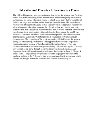 Education And Education In Jane Austen s Emma
The 18th to 19th century was a revolutionary time period for women. Jane Austen s
Emma was published during a time where women were campaigning for women s
suffrage and for female education. Emma is a book about a girl that vows not to fall
in love, but plays matchmaker for her friend and acquaintances. The book shows
readers what 18th centuryEngland looked like for women. Upper class women were
allowed to get an education; however, the education they were taught was vastly
different than men s education. Women learned how to weave and learn French while
men learned about government, culture, philosophy from around the world, etc.
However, Emmaalso introduces revolutionary concepts like education for women
and the radical ideas Mary Wollstonecraft s A Vindication of Women s Right
demonstrated. The beginning of the book summarizes life in England for women
during the 18th century. Women had little opportunity to develop a respectable
position in society because of their lack of intellectual proficiency. This was
because of the sexualized education present during 18th century England. The only
way women could move through social hierarchy was through marriage. An
important theme of Emma is marriage and status. In the text, Volume 1, Chapter 4,
Emma states, The yeomanry are precisely the order of people with whom I feel I
can have nothing to do. A degree or two lower, and a creditable appearance might
interest me; I might hope to be useful to their families in some way or
 