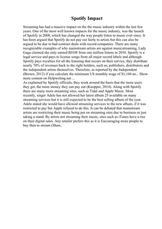 Spotify Impact
Streaming has had a massive impact on the the music industry within the last few
years. One of the most well known impacts for the music industry, was the launch
of Spotify in 2008, which has changed the way people listen to music ever since. It
has been argued that Spotify do not pay out fairly to artists but this can also be
argued to be due to bad contract deals with record companies. There are many
recognizable examples of why mainstream artists are against musicstreaming, Lady
Gaga claimed she only earned ВЈ108 from one million listens in 2010. Spotify is a
legal service and pays to license songs from all major record labels and although
Spotify pays royalties for all the listening that occurs on their service, they distribute
nearly 70% of revenues back to the right holders, such as; publishers, distributors and
the independent artists themselves. Therefore, as reported by the Independent
(Brown, 2012) if you calculate the minimum US monthly wage of $1,160 an... Show
more content on Helpwriting.net ...
As explained by Spotify officials, they work around the basis that the more users
they get, the more money they can pay out (Knopper, 2014). Along with Spotify
there are many more streaming sites, such as Tidal and Apple Music. Most
recently, singer Adele has not allowed her latest album 25 available on many
streaming services but it is still expected to be the best selling album of the year.
Adele stated she would have allowed streaming services to the new album, if it was
restricted to pay but Apple refused to do this. It can be debated that mainstream
artists are restricting their music being put on streaming sites due to business or just
taking a stand. By artists not streaming their music, sites such as iTunes have a rise
on their digital sales. Any retailer prefers this as it is Encouraging more people to
buy then to stream (Shaw,
 