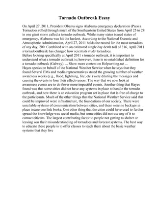 Tornado Outbreak Essay
On April 27, 2011, President Obama signs Alabama emergency declaration (Press).
Tornadoes rolled through much of the Southeastern United States from April 25 to 28
in one giant storm called a tornado outbreak. While many states issued states of
emergency, Alabama was hit the hardest. According to the National Oceanic and
Atmospheric Administration, April 27, 2011 holds the record for the most tornadoes
of any day, 200. Combined with an estimated single day death toll of 316, April 2011
s tornadooutbreak has changed how scientists study tornadoes.
Before looking specifically at April 2011 s tornado outbreak, it is important to
understand what a tornado outbreak is; however, there is no established definition for
a tornado outbreak (Galway). ... Show more content on Helpwriting.net ...
Hayes speaks on behalf of the National Weather Service when he says that they
found Several EMs and media representatives stated the growing number of weather
awareness weeks (e.g., flood, lightning, fire, etc.) were diluting the messages and
causing the events to lose their effectiveness. The way that we now look at
awareness events are to do fewer more impactful events. Another thing that Hayes
found was that some cities did not have any systems in place to handle the tornado
outbreak, and now there is an education program set in place that is free of charge to
the participants. Much of the other things that the National Weather Service said that
could be improved were infrastructure, the foundations of our society. There were
unreliable systems of communication between cities, and there were no backups in
place incase one link broke. One other thing that the cities could have used to further
spread the knowledge was social media, but some cities did not use any of it to
contact citizens. The largest contributing factor to people not getting to shelter or
leaving was their misunderstanding of tornadoes and forecast systems. The best way
to educate these people is to offer classes to teach them about the basic weather
systems that they live
 