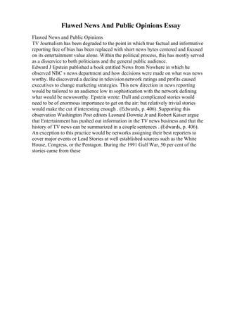 Flawed News And Public Opinions Essay
Flawed News and Public Opinions
TV Journalism has been degraded to the point in which true factual and informative
reporting free of bias has been replaced with short news bytes centered and focused
on its entertainment value alone. Within the political process, this has mostly served
as a disservice to both politicians and the general public audience.
Edward J Epstein published a book entitled News from Nowhere in which he
observed NBC s news department and how decisions were made on what was news
worthy. He discovered a decline in television network ratings and profits caused
executives to change marketing strategies. This new direction in news reporting
would be tailored to an audience low in sophistication with the network defining
what would be newsworthy. Epstein wrote: Dull and complicated stories would
need to be of enormous importance to get on the air: but relatively trivial stories
would make the cut if interesting enough . (Edwards, p. 406). Supporting this
observation Washington Post editors Leonard Downie Jr and Robert Kaiser argue
that Entertainment has pushed out information in the TV news business and that the
history of TV news can be summarized in a couple sentences . (Edwards, p. 406).
An exception to this practice would be networks assigning their best reporters to
cover major events or Lead Stories at well established sources such as the White
House, Congress, or the Pentagon. During the 1991 Gulf War, 50 per cent of the
stories came from these
 
