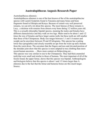 Australopithecus Augusis Research Paper
Australopithecus afarensis:
Australopithecus afarensis is one of the best known of the of the australopithecine
species with Laetoli footprints found in Tanzania and many bones and bone
fragments found in Ethiopia and Kenya. Because of certain very well preserved
remains, we can tell a lot about this species. The most famous of these remains is
Lucy , a skeleton with remains from almost every bone dating 3.2 million years old.
This is a sexually dimorphic bipedal species, meaning the males and females have
different characteristics and they walk on two legs. Males tend to be about 1 and 1/2
times the size of females and have larger canine teeth, but these teeth are still smaller
than those of the Chimpanzee. Body size ranges between 1.1 and 1.6 meters and
weight can be anywhere between 29 and 45 kilograms. This species has a jutting
lower face (prognathic) and closely resemble an ape from the waist up and a human
from the waist down. The curvature that the fingers and toes and elevated position of
the shoulder joint show that this species is more adapted to tree climbing than more
recent human ancestors. ... Show more content on Helpwriting.net ...
This species was very similar in size to the Chimpanzee. They had thick enameled
teeth that were small and similar to those of humans. The most important of all of the
fossils found, the upper femur, shows that this species was bipedal. Anthropologists
and biologists believe that this species is about 1 and 1/2 times larger than A.
afarensis due to the fact that the femur and humerus bones are this much larger.
Source:
 