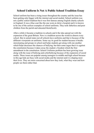 School Uniform Is Not A Public School Tradition Essay
School uniform has been a rising issues throughout the country and the issue has
been getting only bigger with the internet and social medial. School uniform was
not a public school tradition but it was first famous among English charity schools
in England. It was a blue coat like the one worn at christ s hospital and it is known
to be one of the earliest examples of school uniforms. They took fatherless and poor
children from the parish and educated them(Scott).
After a while it became a tradition in schools and it the idea spread out with the
expansion of the great Britain. Now is a tradition across the world in almost every
school. But in united states not all schools have uniforms and that is because of the
different viewpoints on uniforms. Some say its good for student because it breaks
stereotyping and groups in school and helps students get along with one another
which helps decreases the chances of bullying. but then some argue that it is against
the constitution because it takes away the student s freedom which the first
amendment in the constitution. School Uniforms problem has been growing issue
along with the issue of bullying and cyberbullying because of the expansion of social
media. These issues are popular among teenagers in middle and high school because
in this age kids are busy with social media and the internet and it is shaping most
their lives. They are more concerned about how they look, what they wear and how
people see them rather than
 
