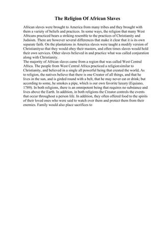 The Religion Of African Slaves
African slaves were brought to America from many tribes and they brought with
them a variety of beliefs and practices. In some ways, the religion that many West
Africans practiced bears a striking resemble to the practices of Christianity and
Judaism. There are however several differences that make it clear that it is its own
separate faith. On the plantations in America slaves were taught a modify version of
Christianityso that they would obey their masters, and often times slaves would hold
their own services. Other slaves believed in and practice what was called conjuration
along with Christianity.
The majority of African slaves came from a region that was called West Central
Africa. The people from West Central Africa practiced a religionsimilar to
Christianity, and believed in a single all powerful being that created the world, As
to religion, the natives believe that there is one Creator of all things, and that he
lives in the sun, and is girded round with a belt, that he may never eat or drink; but
according to some, he smokes a pipe, which is our own favorite luxury (Equiano,
1789). In both religions, there is an omnipotent being that requires no substance and
lives above the Earth. In addition, in both religions the Creator controls the events
that occur throughout a person life. In addition, they often offered food to the spirits
of their loved ones who were said to watch over them and protect them from their
enemies. Family would also place sacrifices to
 