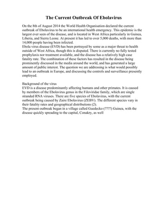 The Current Outbreak Of Ebolavirus
On the 8th of August 2014 the World Health Organisation declared the current
outbreak of Ebolavirus to be an international health emergency. This epidemic is the
largest ever seen of the disease, and is located in West Africa particularly in Guinea,
Liberia, and Sierra Leone. At present it has led to over 5,000 deaths, with more than
14,000 people having been infected.
Ebola virus disease (EVD) has been portrayed by some as a major threat to health
outside of West Africa, though this is disputed. There is currently no fully tested
prophylaxis nor treatment available, and the disease has a relatively high case
fatality rate. The combination of these factors has resulted in the disease being
prominently discussed in the media around the world, and has generated a large
amount of public interest. The question we are addressing is what would possibly
lead to an outbreak in Europe, and discussing the controls and surveillance presently
employed.
Background of the virus
EVD is a disease predominantly affecting humans and other primates. It is caused
by members of the Ebolavirus genus in the Filoviridae family, which are single
stranded RNA viruses. There are five species of Ebolavirus, with the current
outbreak being caused by Zaire Ebolavirus (ZEBV). The different species vary in
their fatality rates and geographical distributions (2).
The present outbreak began in a village called Guedecko (????) Guinea, with the
disease quickly spreading to the capital, Conakry, as well
 