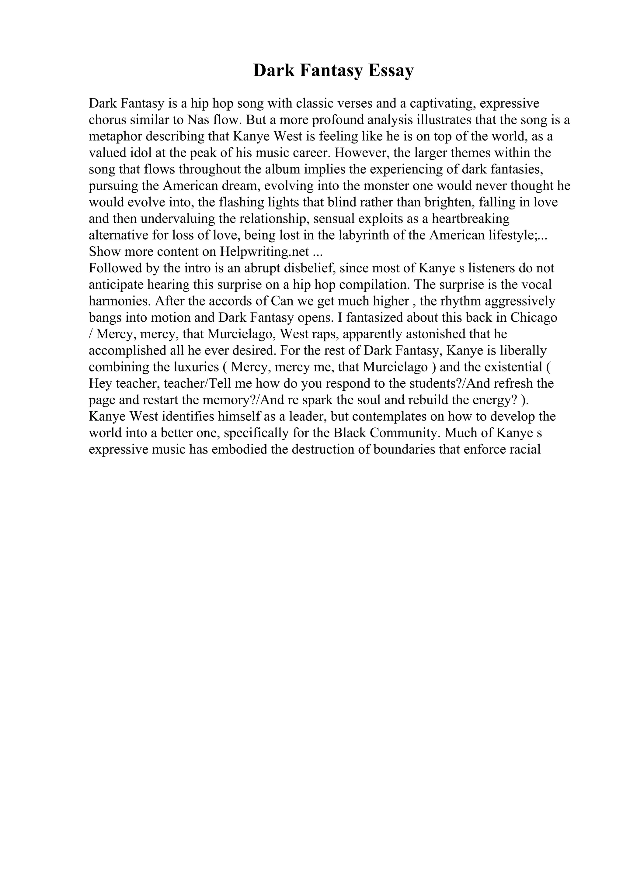 Dark Fantasy Essay
Dark Fantasy is a hip hop song with classic verses and a captivating, expressive
chorus similar to Nas flow. But a more profound analysis illustrates that the song is a
metaphor describing that Kanye West is feeling like he is on top of the world, as a
valued idol at the peak of his music career. However, the larger themes within the
song that flows throughout the album implies the experiencing of dark fantasies,
pursuing the American dream, evolving into the monster one would never thought he
would evolve into, the flashing lights that blind rather than brighten, falling in love
and then undervaluing the relationship, sensual exploits as a heartbreaking
alternative for loss of love, being lost in the labyrinth of the American lifestyle;...
Show more content on Helpwriting.net ...
Followed by the intro is an abrupt disbelief, since most of Kanye s listeners do not
anticipate hearing this surprise on a hip hop compilation. The surprise is the vocal
harmonies. After the accords of Can we get much higher , the rhythm aggressively
bangs into motion and Dark Fantasy opens. I fantasized about this back in Chicago
/ Mercy, mercy, that Murcielago, West raps, apparently astonished that he
accomplished all he ever desired. For the rest of Dark Fantasy, Kanye is liberally
combining the luxuries ( Mercy, mercy me, that Murcielago ) and the existential (
Hey teacher, teacher/Tell me how do you respond to the students?/And refresh the
page and restart the memory?/And re spark the soul and rebuild the energy? ).
Kanye West identifies himself as a leader, but contemplates on how to develop the
world into a better one, specifically for the Black Community. Much of Kanye s
expressive music has embodied the destruction of boundaries that enforce racial
 