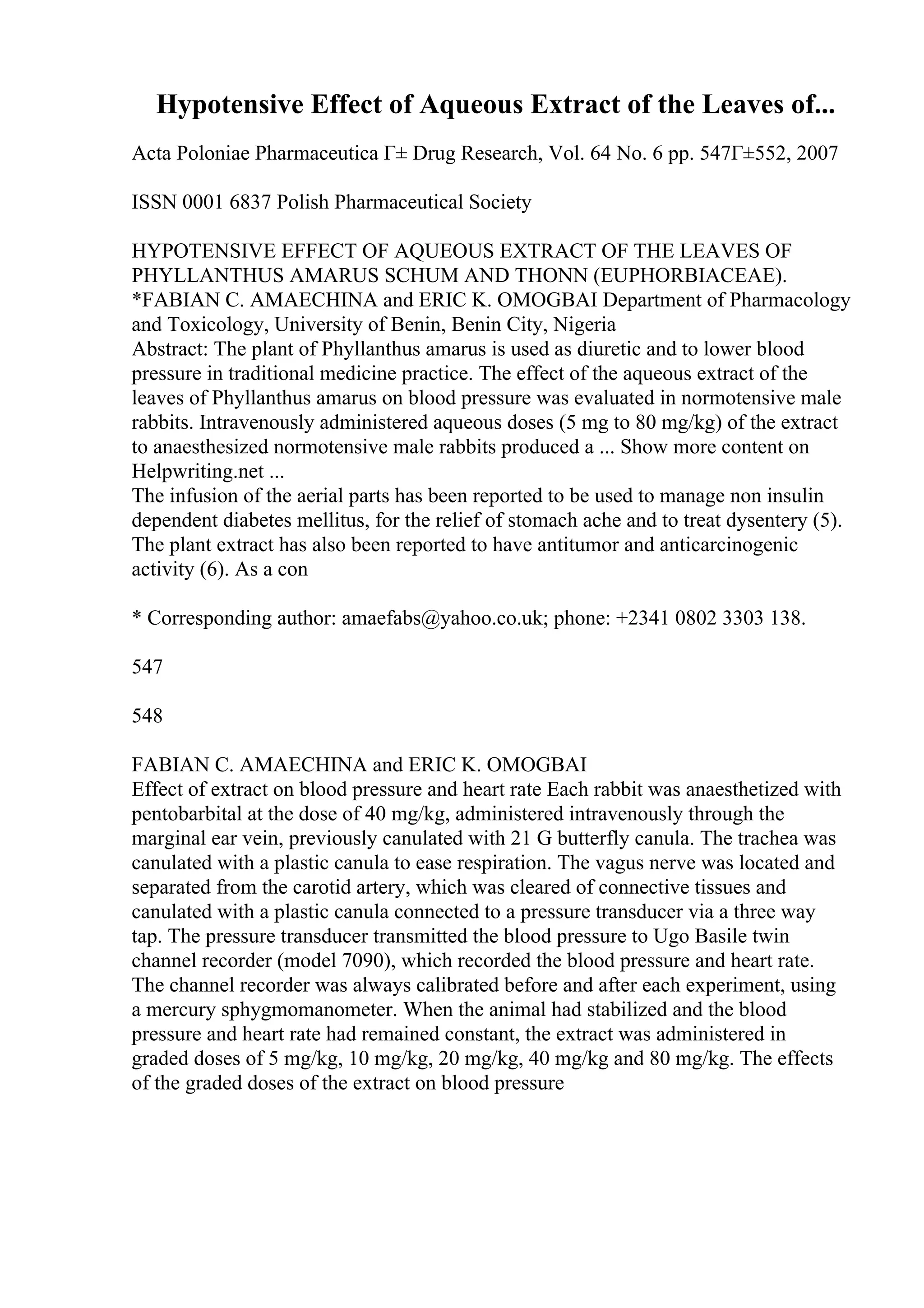 Hypotensive Effect of Aqueous Extract of the Leaves of...
Acta Poloniae Pharmaceutica Г± Drug Research, Vol. 64 No. 6 pp. 547Г±552, 2007
ISSN 0001 6837 Polish Pharmaceutical Society
HYPOTENSIVE EFFECT OF AQUEOUS EXTRACT OF THE LEAVES OF
PHYLLANTHUS AMARUS SCHUM AND THONN (EUPHORBIACEAE).
*FABIAN C. AMAECHINA and ERIC K. OMOGBAI Department of Pharmacology
and Toxicology, University of Benin, Benin City, Nigeria
Abstract: The plant of Phyllanthus amarus is used as diuretic and to lower blood
pressure in traditional medicine practice. The effect of the aqueous extract of the
leaves of Phyllanthus amarus on blood pressure was evaluated in normotensive male
rabbits. Intravenously administered aqueous doses (5 mg to 80 mg/kg) of the extract
to anaesthesized normotensive male rabbits produced a ... Show more content on
Helpwriting.net ...
The infusion of the aerial parts has been reported to be used to manage non insulin
dependent diabetes mellitus, for the relief of stomach ache and to treat dysentery (5).
The plant extract has also been reported to have antitumor and anticarcinogenic
activity (6). As a con
* Corresponding author: amaefabs@yahoo.co.uk; phone: +2341 0802 3303 138.
547
548
FABIAN C. AMAECHINA and ERIC K. OMOGBAI
Effect of extract on blood pressure and heart rate Each rabbit was anaesthetized with
pentobarbital at the dose of 40 mg/kg, administered intravenously through the
marginal ear vein, previously canulated with 21 G butterfly canula. The trachea was
canulated with a plastic canula to ease respiration. The vagus nerve was located and
separated from the carotid artery, which was cleared of connective tissues and
canulated with a plastic canula connected to a pressure transducer via a three way
tap. The pressure transducer transmitted the blood pressure to Ugo Basile twin
channel recorder (model 7090), which recorded the blood pressure and heart rate.
The channel recorder was always calibrated before and after each experiment, using
a mercury sphygmomanometer. When the animal had stabilized and the blood
pressure and heart rate had remained constant, the extract was administered in
graded doses of 5 mg/kg, 10 mg/kg, 20 mg/kg, 40 mg/kg and 80 mg/kg. The effects
of the graded doses of the extract on blood pressure
 