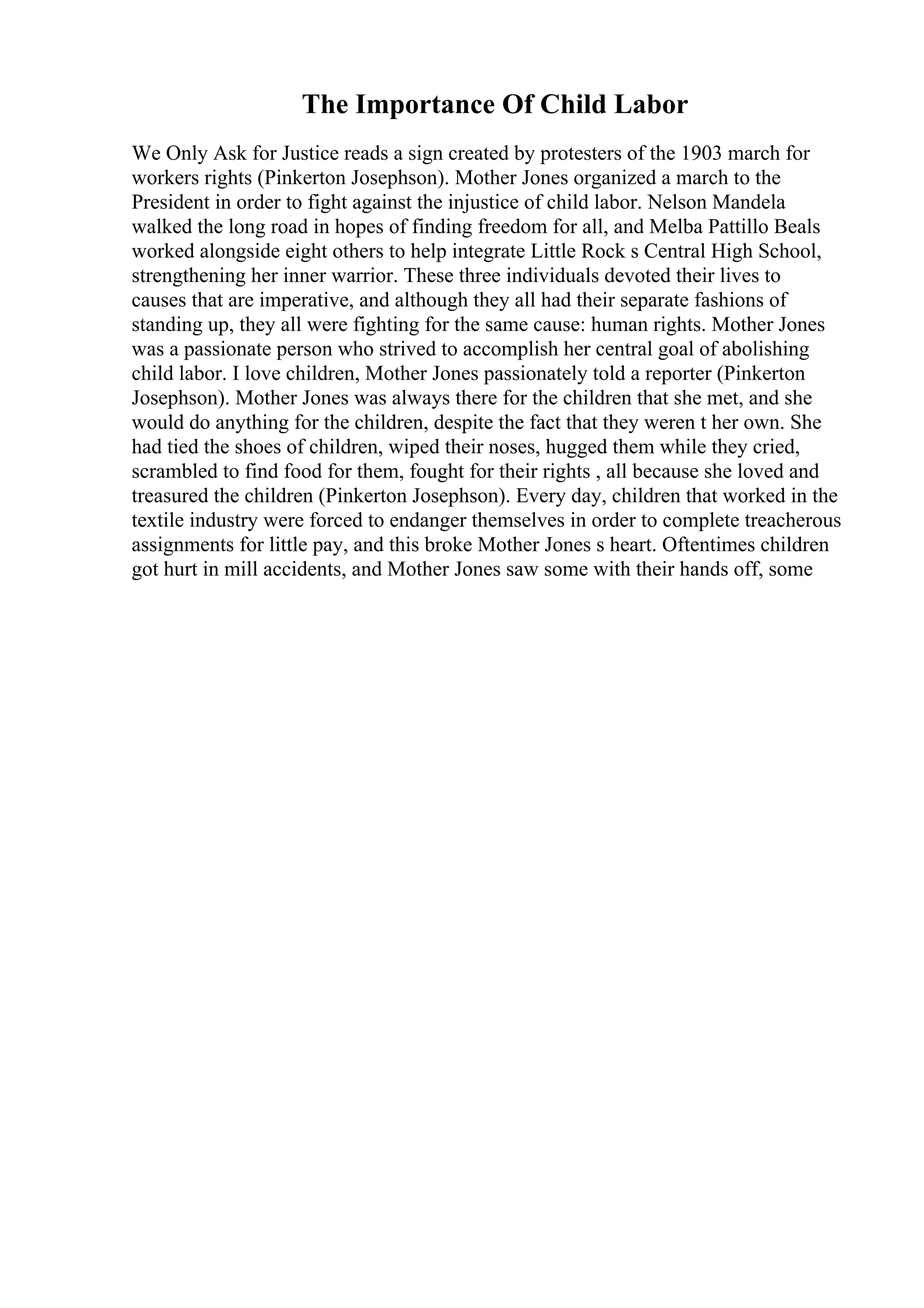 The Importance Of Child Labor
We Only Ask for Justice reads a sign created by protesters of the 1903 march for
workers rights (Pinkerton Josephson). Mother Jones organized a march to the
President in order to fight against the injustice of child labor. Nelson Mandela
walked the long road in hopes of finding freedom for all, and Melba Pattillo Beals
worked alongside eight others to help integrate Little Rock s Central High School,
strengthening her inner warrior. These three individuals devoted their lives to
causes that are imperative, and although they all had their separate fashions of
standing up, they all were fighting for the same cause: human rights. Mother Jones
was a passionate person who strived to accomplish her central goal of abolishing
child labor. I love children, Mother Jones passionately told a reporter (Pinkerton
Josephson). Mother Jones was always there for the children that she met, and she
would do anything for the children, despite the fact that they weren t her own. She
had tied the shoes of children, wiped their noses, hugged them while they cried,
scrambled to find food for them, fought for their rights , all because she loved and
treasured the children (Pinkerton Josephson). Every day, children that worked in the
textile industry were forced to endanger themselves in order to complete treacherous
assignments for little pay, and this broke Mother Jones s heart. Oftentimes children
got hurt in mill accidents, and Mother Jones saw some with their hands off, some
 