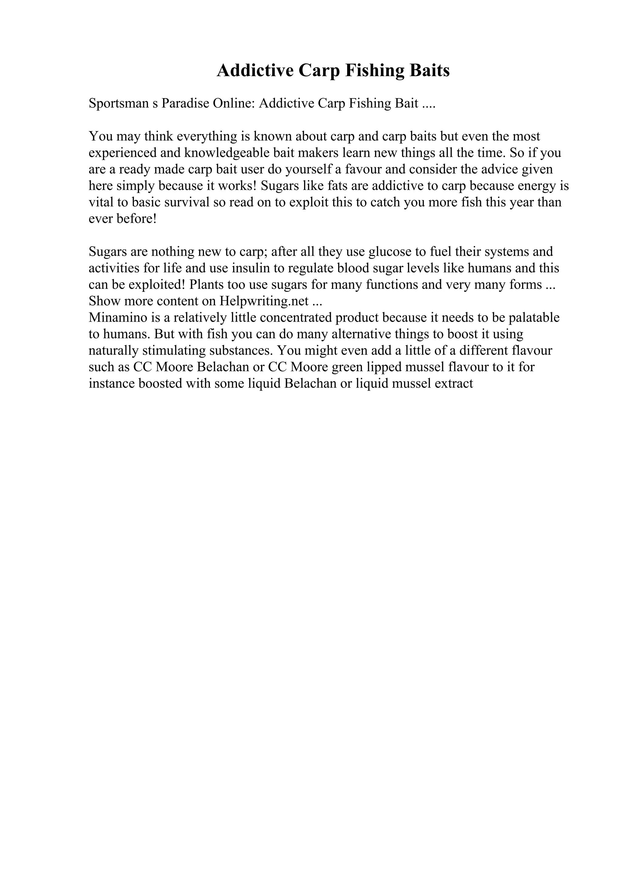 Addictive Carp Fishing Baits
Sportsman s Paradise Online: Addictive Carp Fishing Bait ....
You may think everything is known about carp and carp baits but even the most
experienced and knowledgeable bait makers learn new things all the time. So if you
are a ready made carp bait user do yourself a favour and consider the advice given
here simply because it works! Sugars like fats are addictive to carp because energy is
vital to basic survival so read on to exploit this to catch you more fish this year than
ever before!
Sugars are nothing new to carp; after all they use glucose to fuel their systems and
activities for life and use insulin to regulate blood sugar levels like humans and this
can be exploited! Plants too use sugars for many functions and very many forms ...
Show more content on Helpwriting.net ...
Minamino is a relatively little concentrated product because it needs to be palatable
to humans. But with fish you can do many alternative things to boost it using
naturally stimulating substances. You might even add a little of a different flavour
such as CC Moore Belachan or CC Moore green lipped mussel flavour to it for
instance boosted with some liquid Belachan or liquid mussel extract
 