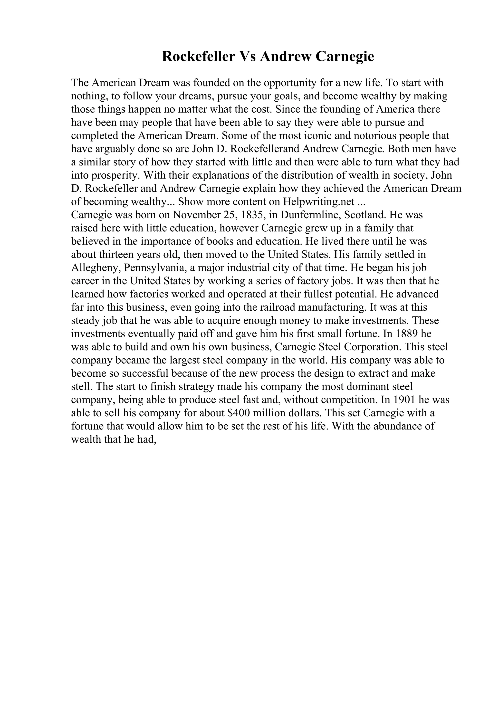 Rockefeller Vs Andrew Carnegie
The American Dream was founded on the opportunity for a new life. To start with
nothing, to follow your dreams, pursue your goals, and become wealthy by making
those things happen no matter what the cost. Since the founding of America there
have been may people that have been able to say they were able to pursue and
completed the American Dream. Some of the most iconic and notorious people that
have arguably done so are John D. Rockefellerand Andrew Carnegie. Both men have
a similar story of how they started with little and then were able to turn what they had
into prosperity. With their explanations of the distribution of wealth in society, John
D. Rockefeller and Andrew Carnegie explain how they achieved the American Dream
of becoming wealthy... Show more content on Helpwriting.net ...
Carnegie was born on November 25, 1835, in Dunfermline, Scotland. He was
raised here with little education, however Carnegie grew up in a family that
believed in the importance of books and education. He lived there until he was
about thirteen years old, then moved to the United States. His family settled in
Allegheny, Pennsylvania, a major industrial city of that time. He began his job
career in the United States by working a series of factory jobs. It was then that he
learned how factories worked and operated at their fullest potential. He advanced
far into this business, even going into the railroad manufacturing. It was at this
steady job that he was able to acquire enough money to make investments. These
investments eventually paid off and gave him his first small fortune. In 1889 he
was able to build and own his own business, Carnegie Steel Corporation. This steel
company became the largest steel company in the world. His company was able to
become so successful because of the new process the design to extract and make
stell. The start to finish strategy made his company the most dominant steel
company, being able to produce steel fast and, without competition. In 1901 he was
able to sell his company for about $400 million dollars. This set Carnegie with a
fortune that would allow him to be set the rest of his life. With the abundance of
wealth that he had,
 