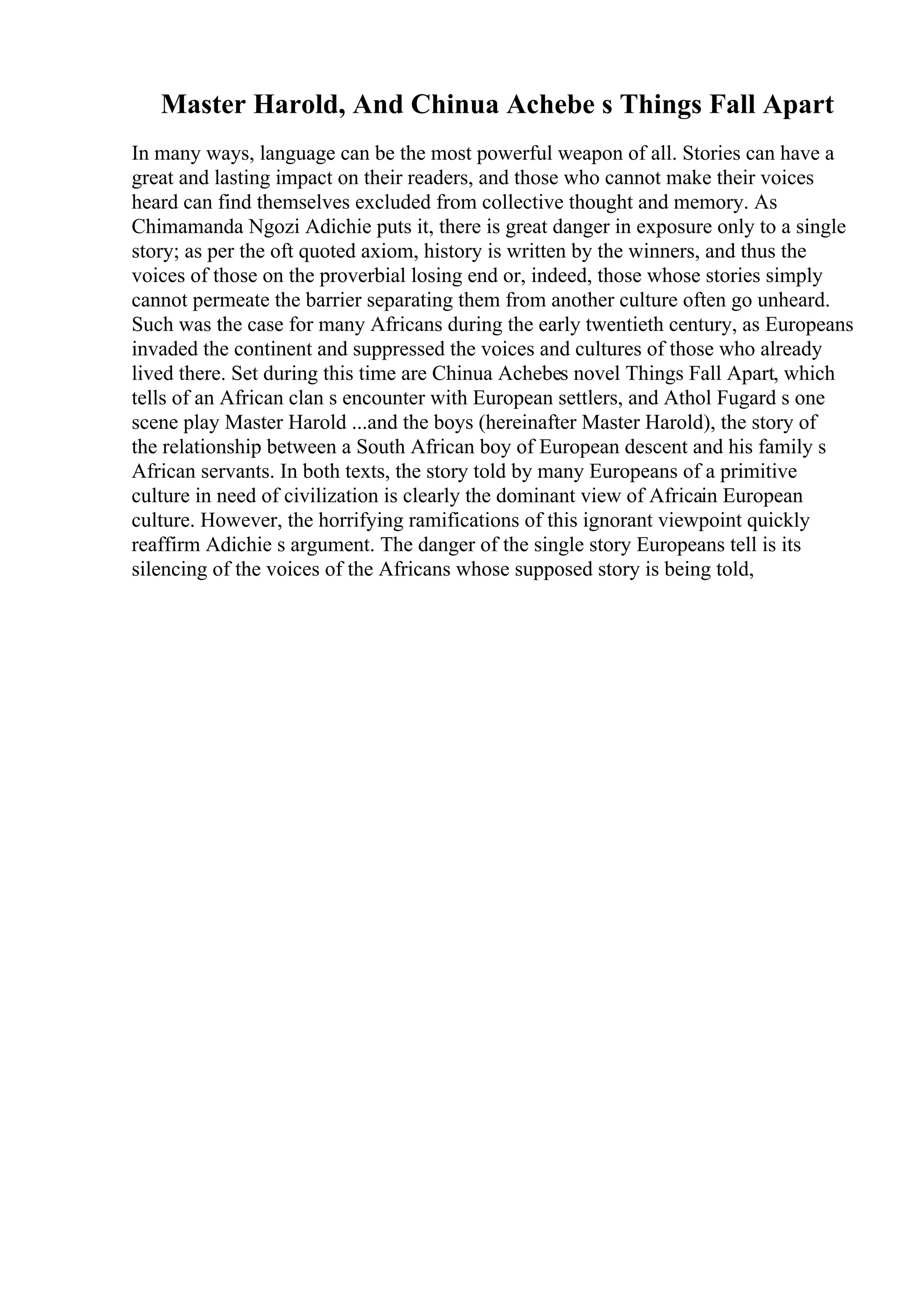 Master Harold, And Chinua Achebe s Things Fall Apart
In many ways, language can be the most powerful weapon of all. Stories can have a
great and lasting impact on their readers, and those who cannot make their voices
heard can find themselves excluded from collective thought and memory. As
Chimamanda Ngozi Adichie puts it, there is great danger in exposure only to a single
story; as per the oft quoted axiom, history is written by the winners, and thus the
voices of those on the proverbial losing end or, indeed, those whose stories simply
cannot permeate the barrier separating them from another culture often go unheard.
Such was the case for many Africans during the early twentieth century, as Europeans
invaded the continent and suppressed the voices and cultures of those who already
lived there. Set during this time are Chinua Achebes novel Things Fall Apart, which
tells of an African clan s encounter with European settlers, and Athol Fugard s one
scene play Master Harold ...and the boys (hereinafter Master Harold), the story of
the relationship between a South African boy of European descent and his family s
African servants. In both texts, the story told by many Europeans of a primitive
culture in need of civilization is clearly the dominant view of Africain European
culture. However, the horrifying ramifications of this ignorant viewpoint quickly
reaffirm Adichie s argument. The danger of the single story Europeans tell is its
silencing of the voices of the Africans whose supposed story is being told,
 