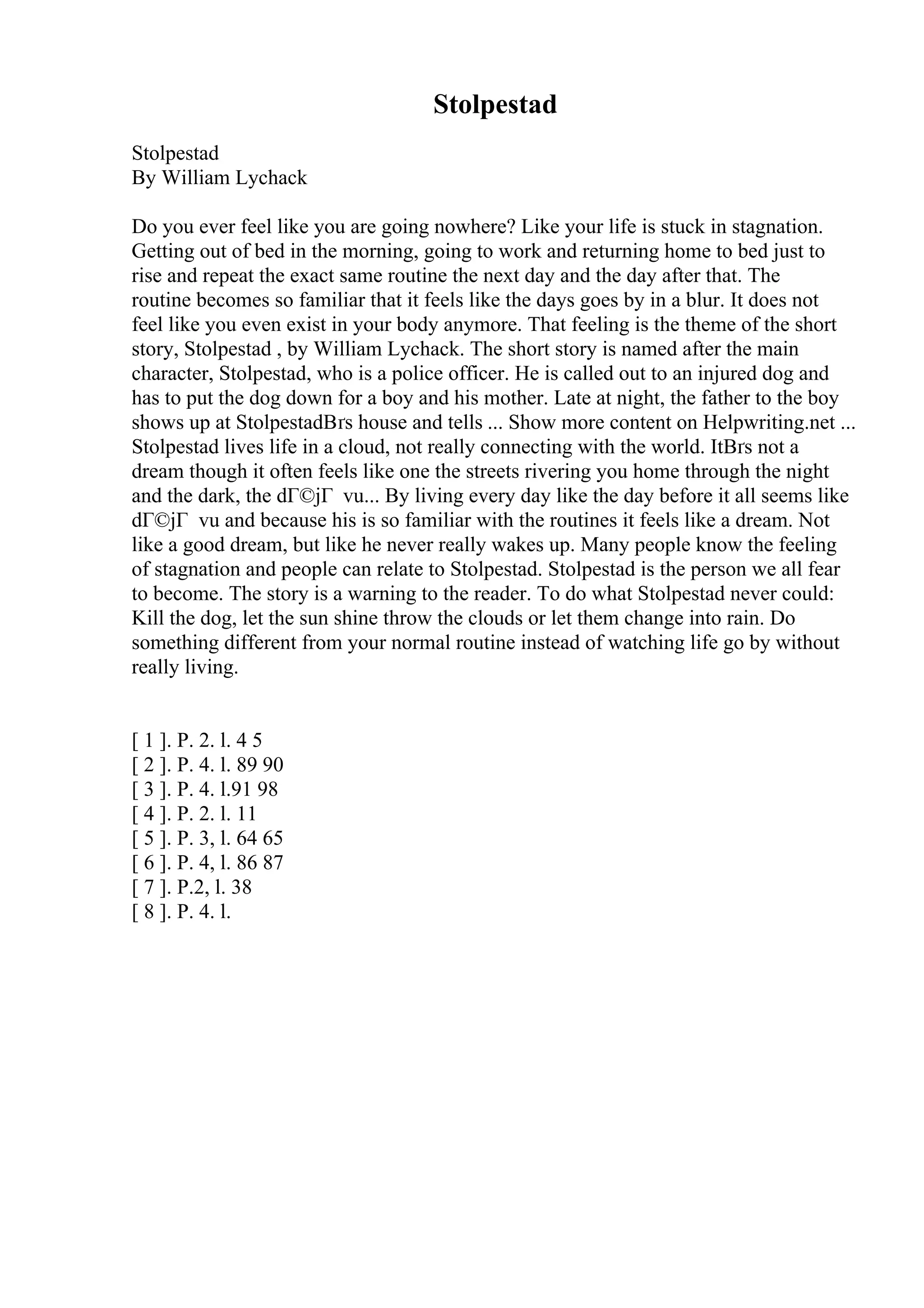 Stolpestad
Stolpestad
By William Lychack
Do you ever feel like you are going nowhere? Like your life is stuck in stagnation.
Getting out of bed in the morning, going to work and returning home to bed just to
rise and repeat the exact same routine the next day and the day after that. The
routine becomes so familiar that it feels like the days goes by in a blur. It does not
feel like you even exist in your body anymore. That feeling is the theme of the short
story, Stolpestad , by William Lychack. The short story is named after the main
character, Stolpestad, who is a police officer. He is called out to an injured dog and
has to put the dog down for a boy and his mother. Late at night, the father to the boy
shows up at StolpestadВґs house and tells ... Show more content on Helpwriting.net ...
Stolpestad lives life in a cloud, not really connecting with the world. ItВґs not a
dream though it often feels like one the streets rivering you home through the night
and the dark, the dГ©jГ vu... By living every day like the day before it all seems like
dГ©jГ vu and because his is so familiar with the routines it feels like a dream. Not
like a good dream, but like he never really wakes up. Many people know the feeling
of stagnation and people can relate to Stolpestad. Stolpestad is the person we all fear
to become. The story is a warning to the reader. To do what Stolpestad never could:
Kill the dog, let the sun shine throw the clouds or let them change into rain. Do
something different from your normal routine instead of watching life go by without
really living.
[ 1 ]. P. 2. l. 4 5
[ 2 ]. P. 4. l. 89 90
[ 3 ]. P. 4. l.91 98
[ 4 ]. P. 2. l. 11
[ 5 ]. P. 3, l. 64 65
[ 6 ]. P. 4, l. 86 87
[ 7 ]. P.2, l. 38
[ 8 ]. P. 4. l.
 