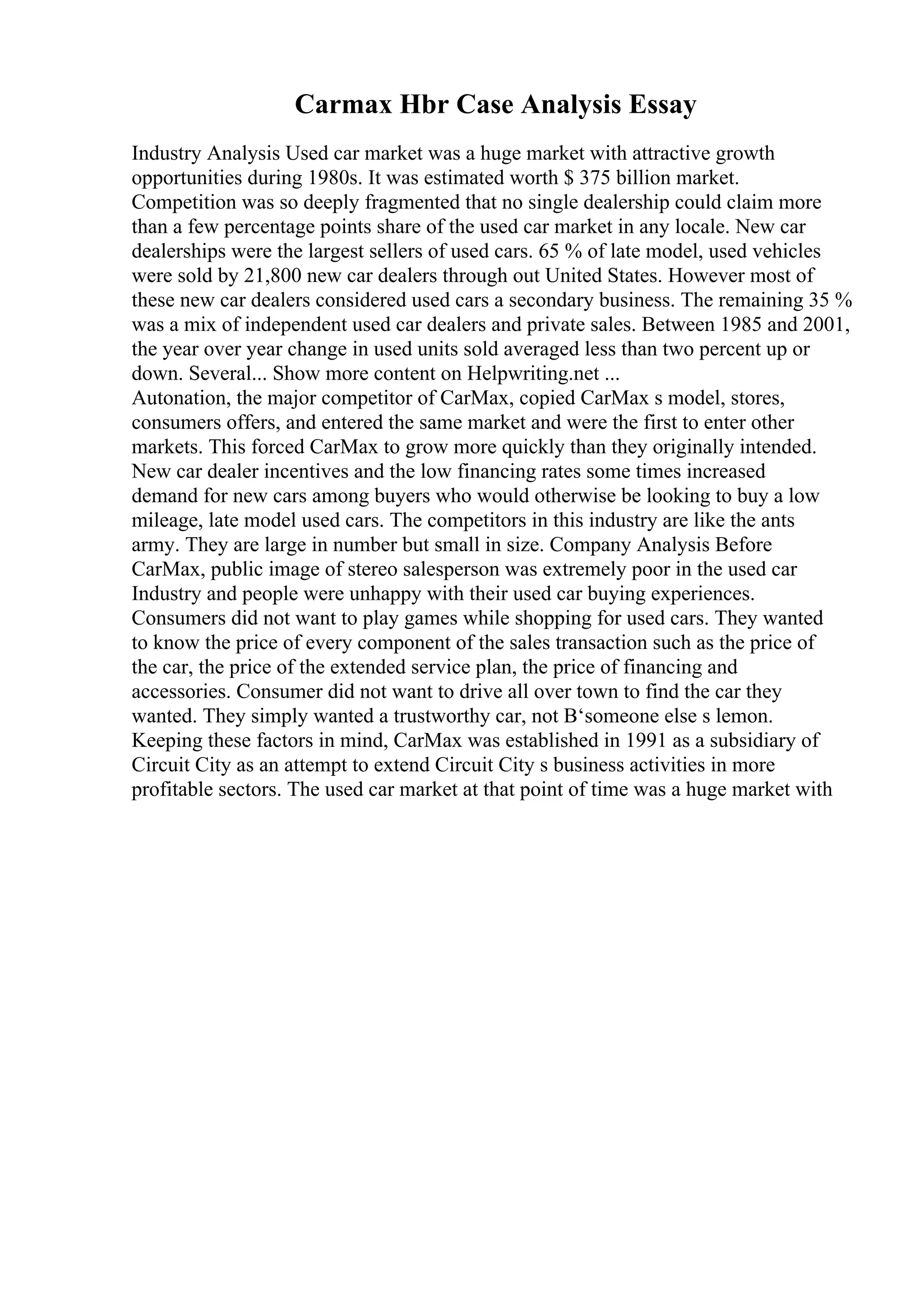 Carmax Hbr Case Analysis Essay
Industry Analysis Used car market was a huge market with attractive growth
opportunities during 1980s. It was estimated worth $ 375 billion market.
Competition was so deeply fragmented that no single dealership could claim more
than a few percentage points share of the used car market in any locale. New car
dealerships were the largest sellers of used cars. 65 % of late model, used vehicles
were sold by 21,800 new car dealers through out United States. However most of
these new car dealers considered used cars a secondary business. The remaining 35 %
was a mix of independent used car dealers and private sales. Between 1985 and 2001,
the year over year change in used units sold averaged less than two percent up or
down. Several... Show more content on Helpwriting.net ...
Autonation, the major competitor of CarMax, copied CarMax s model, stores,
consumers offers, and entered the same market and were the first to enter other
markets. This forced CarMax to grow more quickly than they originally intended.
New car dealer incentives and the low financing rates some times increased
demand for new cars among buyers who would otherwise be looking to buy a low
mileage, late model used cars. The competitors in this industry are like the ants
army. They are large in number but small in size. Company Analysis Before
CarMax, public image of stereo salesperson was extremely poor in the used car
Industry and people were unhappy with their used car buying experiences.
Consumers did not want to play games while shopping for used cars. They wanted
to know the price of every component of the sales transaction such as the price of
the car, the price of the extended service plan, the price of financing and
accessories. Consumer did not want to drive all over town to find the car they
wanted. They simply wanted a trustworthy car, not В‘someone else s lemon.
Keeping these factors in mind, CarMax was established in 1991 as a subsidiary of
Circuit City as an attempt to extend Circuit City s business activities in more
profitable sectors. The used car market at that point of time was a huge market with
 