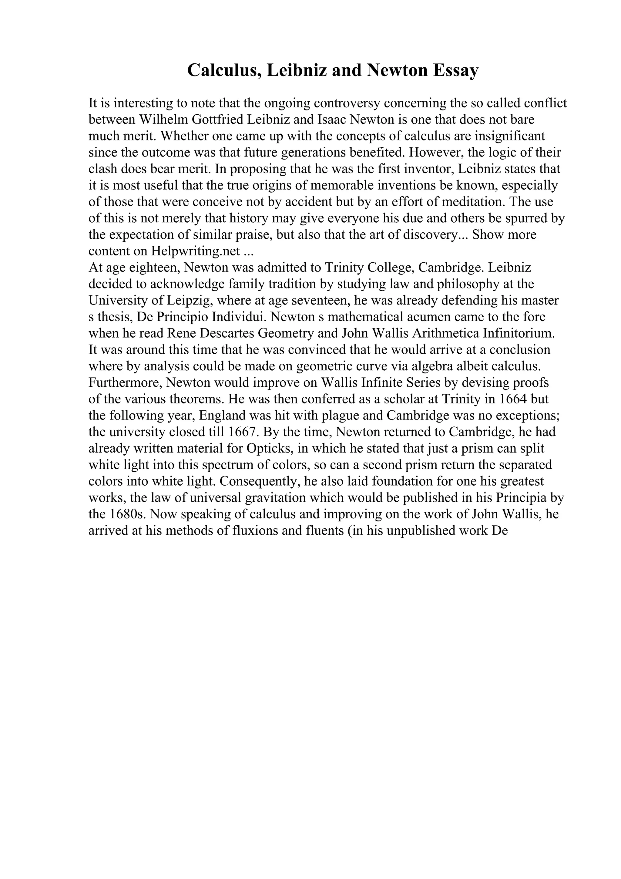 Calculus, Leibniz and Newton Essay
It is interesting to note that the ongoing controversy concerning the so called conflict
between Wilhelm Gottfried Leibniz and Isaac Newton is one that does not bare
much merit. Whether one came up with the concepts of calculus are insignificant
since the outcome was that future generations benefited. However, the logic of their
clash does bear merit. In proposing that he was the first inventor, Leibniz states that
it is most useful that the true origins of memorable inventions be known, especially
of those that were conceive not by accident but by an effort of meditation. The use
of this is not merely that history may give everyone his due and others be spurred by
the expectation of similar praise, but also that the art of discovery... Show more
content on Helpwriting.net ...
At age eighteen, Newton was admitted to Trinity College, Cambridge. Leibniz
decided to acknowledge family tradition by studying law and philosophy at the
University of Leipzig, where at age seventeen, he was already defending his master
s thesis, De Principio Individui. Newton s mathematical acumen came to the fore
when he read Rene Descartes Geometry and John Wallis Arithmetica Infinitorium.
It was around this time that he was convinced that he would arrive at a conclusion
where by analysis could be made on geometric curve via algebra albeit calculus.
Furthermore, Newton would improve on Wallis Infinite Series by devising proofs
of the various theorems. He was then conferred as a scholar at Trinity in 1664 but
the following year, England was hit with plague and Cambridge was no exceptions;
the university closed till 1667. By the time, Newton returned to Cambridge, he had
already written material for Opticks, in which he stated that just a prism can split
white light into this spectrum of colors, so can a second prism return the separated
colors into white light. Consequently, he also laid foundation for one his greatest
works, the law of universal gravitation which would be published in his Principia by
the 1680s. Now speaking of calculus and improving on the work of John Wallis, he
arrived at his methods of fluxions and fluents (in his unpublished work De
 