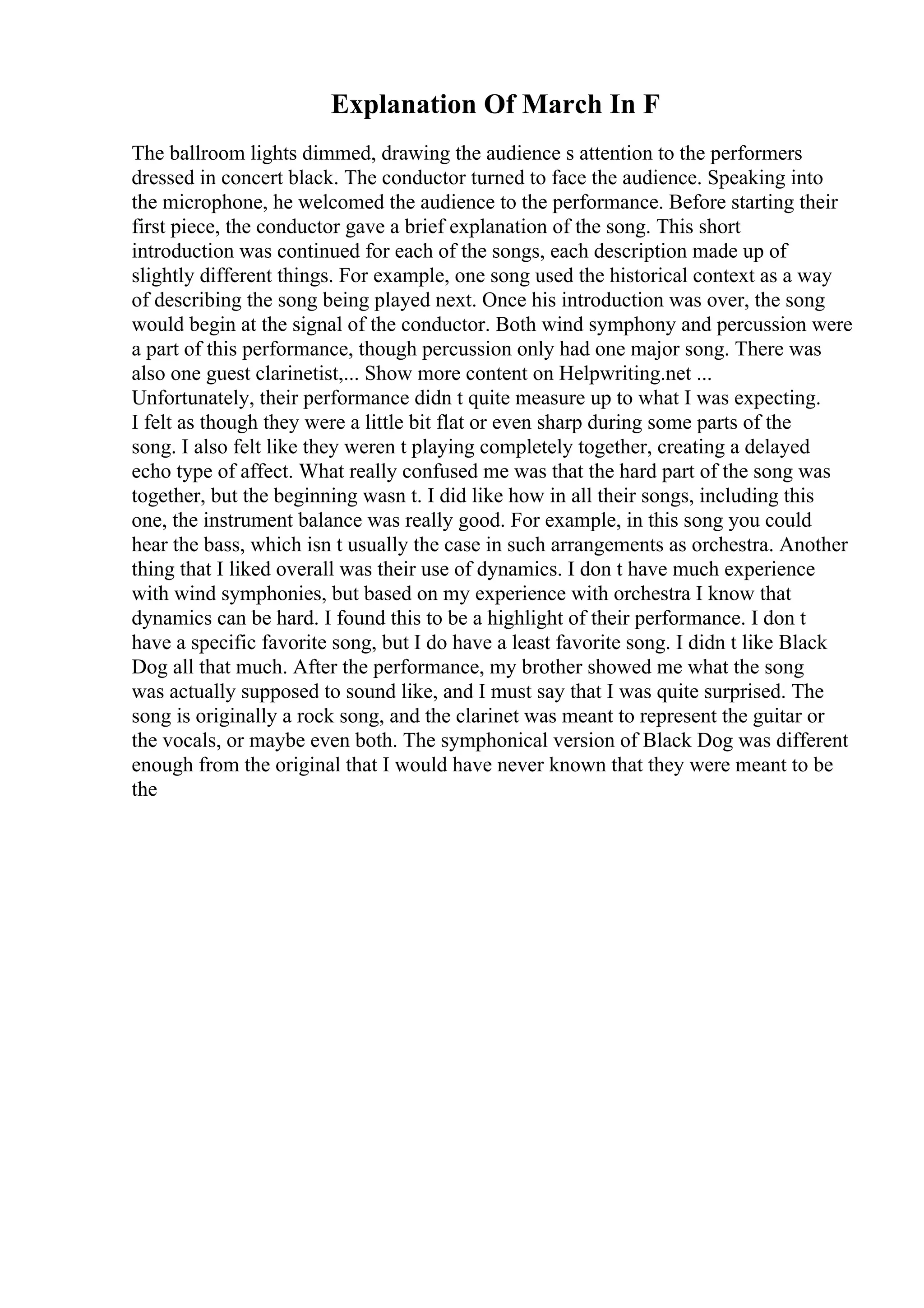 Explanation Of March In F
The ballroom lights dimmed, drawing the audience s attention to the performers
dressed in concert black. The conductor turned to face the audience. Speaking into
the microphone, he welcomed the audience to the performance. Before starting their
first piece, the conductor gave a brief explanation of the song. This short
introduction was continued for each of the songs, each description made up of
slightly different things. For example, one song used the historical context as a way
of describing the song being played next. Once his introduction was over, the song
would begin at the signal of the conductor. Both wind symphony and percussion were
a part of this performance, though percussion only had one major song. There was
also one guest clarinetist,... Show more content on Helpwriting.net ...
Unfortunately, their performance didn t quite measure up to what I was expecting.
I felt as though they were a little bit flat or even sharp during some parts of the
song. I also felt like they weren t playing completely together, creating a delayed
echo type of affect. What really confused me was that the hard part of the song was
together, but the beginning wasn t. I did like how in all their songs, including this
one, the instrument balance was really good. For example, in this song you could
hear the bass, which isn t usually the case in such arrangements as orchestra. Another
thing that I liked overall was their use of dynamics. I don t have much experience
with wind symphonies, but based on my experience with orchestra I know that
dynamics can be hard. I found this to be a highlight of their performance. I don t
have a specific favorite song, but I do have a least favorite song. I didn t like Black
Dog all that much. After the performance, my brother showed me what the song
was actually supposed to sound like, and I must say that I was quite surprised. The
song is originally a rock song, and the clarinet was meant to represent the guitar or
the vocals, or maybe even both. The symphonical version of Black Dog was different
enough from the original that I would have never known that they were meant to be
the
 