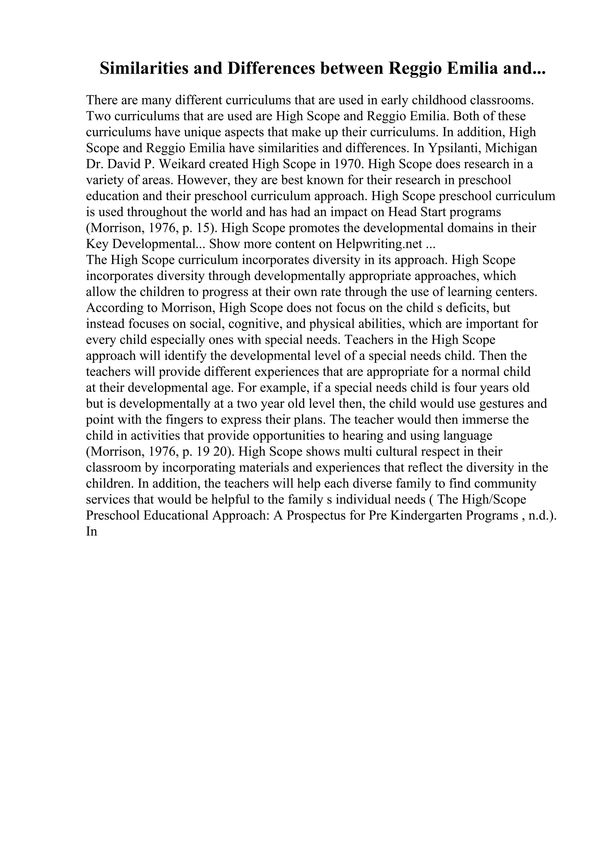 Similarities and Differences between Reggio Emilia and...
There are many different curriculums that are used in early childhood classrooms.
Two curriculums that are used are High Scope and Reggio Emilia. Both of these
curriculums have unique aspects that make up their curriculums. In addition, High
Scope and Reggio Emilia have similarities and differences. In Ypsilanti, Michigan
Dr. David P. Weikard created High Scope in 1970. High Scope does research in a
variety of areas. However, they are best known for their research in preschool
education and their preschool curriculum approach. High Scope preschool curriculum
is used throughout the world and has had an impact on Head Start programs
(Morrison, 1976, p. 15). High Scope promotes the developmental domains in their
Key Developmental... Show more content on Helpwriting.net ...
The High Scope curriculum incorporates diversity in its approach. High Scope
incorporates diversity through developmentally appropriate approaches, which
allow the children to progress at their own rate through the use of learning centers.
According to Morrison, High Scope does not focus on the child s deficits, but
instead focuses on social, cognitive, and physical abilities, which are important for
every child especially ones with special needs. Teachers in the High Scope
approach will identify the developmental level of a special needs child. Then the
teachers will provide different experiences that are appropriate for a normal child
at their developmental age. For example, if a special needs child is four years old
but is developmentally at a two year old level then, the child would use gestures and
point with the fingers to express their plans. The teacher would then immerse the
child in activities that provide opportunities to hearing and using language
(Morrison, 1976, p. 19 20). High Scope shows multi cultural respect in their
classroom by incorporating materials and experiences that reflect the diversity in the
children. In addition, the teachers will help each diverse family to find community
services that would be helpful to the family s individual needs ( The High/Scope
Preschool Educational Approach: A Prospectus for Pre Kindergarten Programs , n.d.).
In
 