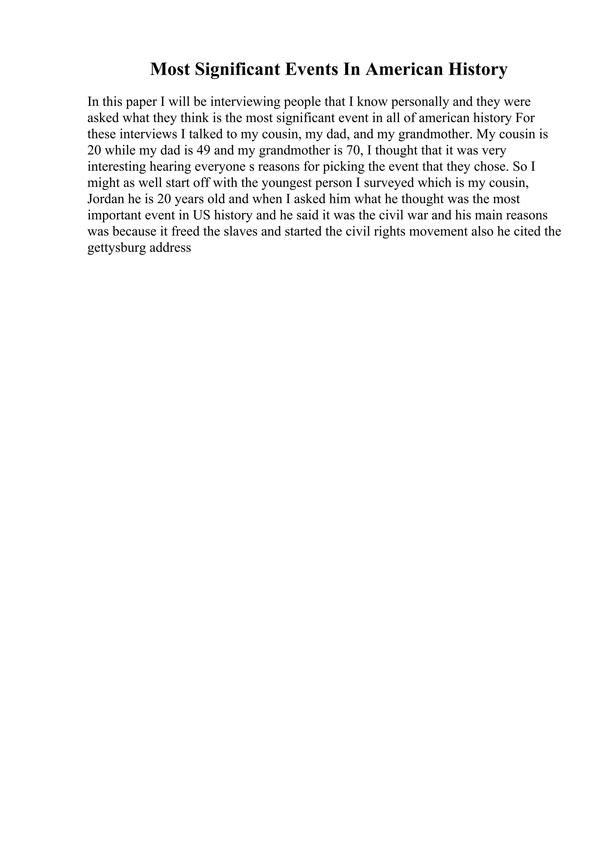 Most Significant Events In American History
In this paper I will be interviewing people that I know personally and they were
asked what they think is the most significant event in all of american history For
these interviews I talked to my cousin, my dad, and my grandmother. My cousin is
20 while my dad is 49 and my grandmother is 70, I thought that it was very
interesting hearing everyone s reasons for picking the event that they chose. So I
might as well start off with the youngest person I surveyed which is my cousin,
Jordan he is 20 years old and when I asked him what he thought was the most
important event in US history and he said it was the civil war and his main reasons
was because it freed the slaves and started the civil rights movement also he cited the
gettysburg address
 