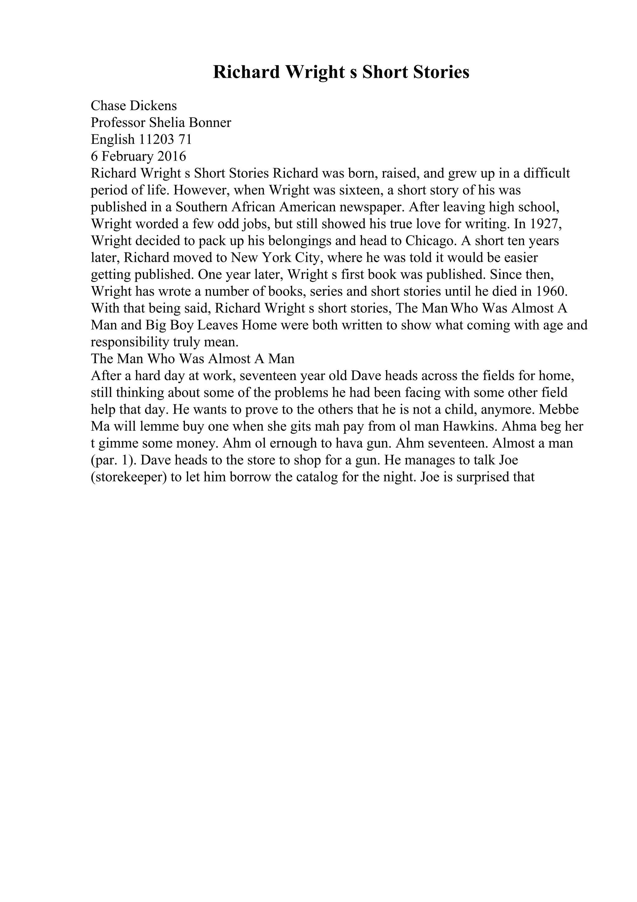 Richard Wright s Short Stories
Chase Dickens
Professor Shelia Bonner
English 11203 71
6 February 2016
Richard Wright s Short Stories Richard was born, raised, and grew up in a difficult
period of life. However, when Wright was sixteen, a short story of his was
published in a Southern African American newspaper. After leaving high school,
Wright worded a few odd jobs, but still showed his true love for writing. In 1927,
Wright decided to pack up his belongings and head to Chicago. A short ten years
later, Richard moved to New York City, where he was told it would be easier
getting published. One year later, Wright s first book was published. Since then,
Wright has wrote a number of books, series and short stories until he died in 1960.
With that being said, Richard Wright s short stories, The ManWho Was Almost A
Man and Big Boy Leaves Home were both written to show what coming with age and
responsibility truly mean.
The Man Who Was Almost A Man
After a hard day at work, seventeen year old Dave heads across the fields for home,
still thinking about some of the problems he had been facing with some other field
help that day. He wants to prove to the others that he is not a child, anymore. Mebbe
Ma will lemme buy one when she gits mah pay from ol man Hawkins. Ahma beg her
t gimme some money. Ahm ol ernough to hava gun. Ahm seventeen. Almost a man
(par. 1). Dave heads to the store to shop for a gun. He manages to talk Joe
(storekeeper) to let him borrow the catalog for the night. Joe is surprised that
 