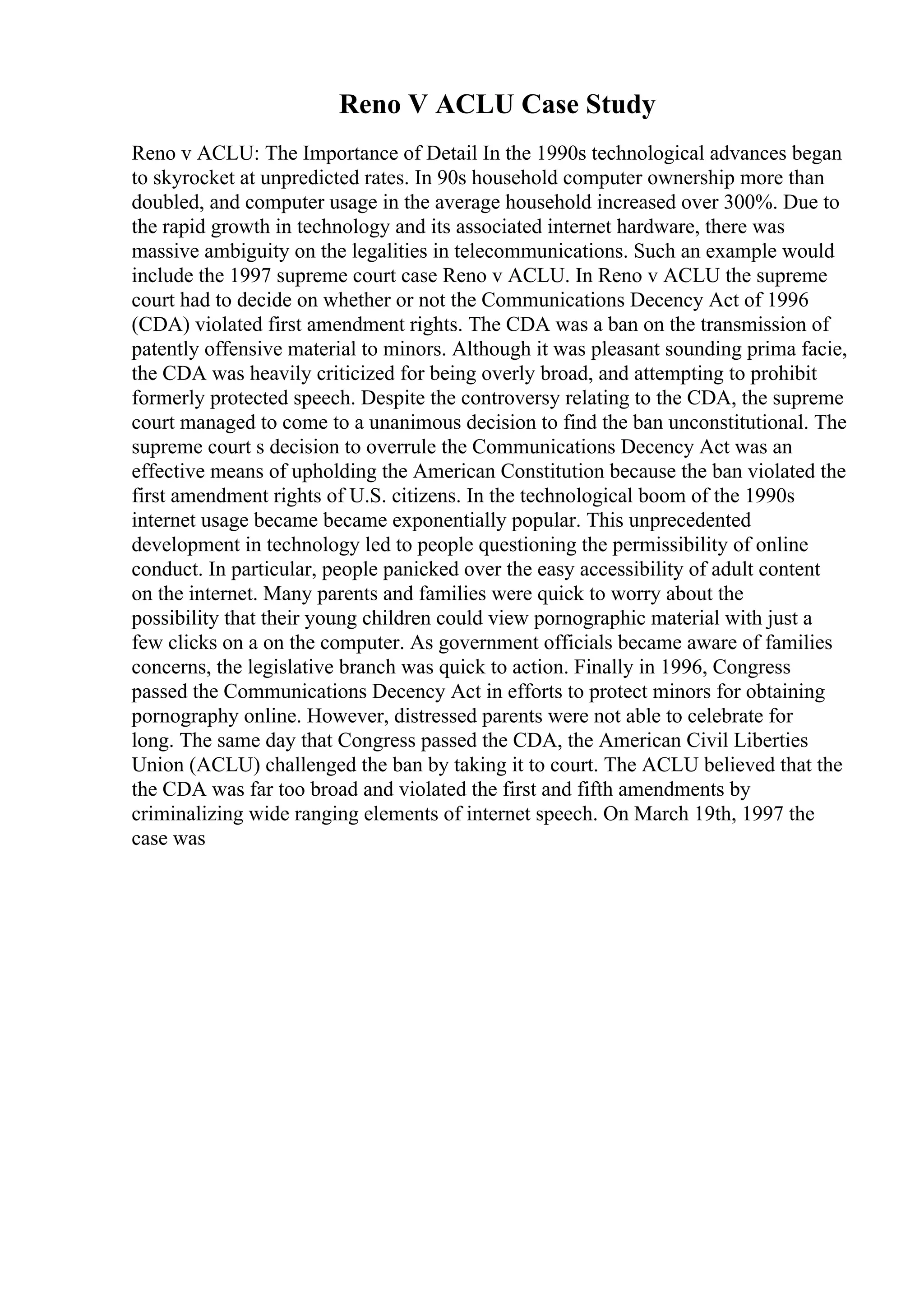Reno V ACLU Case Study
Reno v ACLU: The Importance of Detail In the 1990s technological advances began
to skyrocket at unpredicted rates. In 90s household computer ownership more than
doubled, and computer usage in the average household increased over 300%. Due to
the rapid growth in technology and its associated internet hardware, there was
massive ambiguity on the legalities in telecommunications. Such an example would
include the 1997 supreme court case Reno v ACLU. In Reno v ACLU the supreme
court had to decide on whether or not the Communications Decency Act of 1996
(CDA) violated first amendment rights. The CDA was a ban on the transmission of
patently offensive material to minors. Although it was pleasant sounding prima facie,
the CDA was heavily criticized for being overly broad, and attempting to prohibit
formerly protected speech. Despite the controversy relating to the CDA, the supreme
court managed to come to a unanimous decision to find the ban unconstitutional. The
supreme court s decision to overrule the Communications Decency Act was an
effective means of upholding the American Constitution because the ban violated the
first amendment rights of U.S. citizens. In the technological boom of the 1990s
internet usage became became exponentially popular. This unprecedented
development in technology led to people questioning the permissibility of online
conduct. In particular, people panicked over the easy accessibility of adult content
on the internet. Many parents and families were quick to worry about the
possibility that their young children could view pornographic material with just a
few clicks on a on the computer. As government officials became aware of families
concerns, the legislative branch was quick to action. Finally in 1996, Congress
passed the Communications Decency Act in efforts to protect minors for obtaining
pornography online. However, distressed parents were not able to celebrate for
long. The same day that Congress passed the CDA, the American Civil Liberties
Union (ACLU) challenged the ban by taking it to court. The ACLU believed that the
the CDA was far too broad and violated the first and fifth amendments by
criminalizing wide ranging elements of internet speech. On March 19th, 1997 the
case was
 