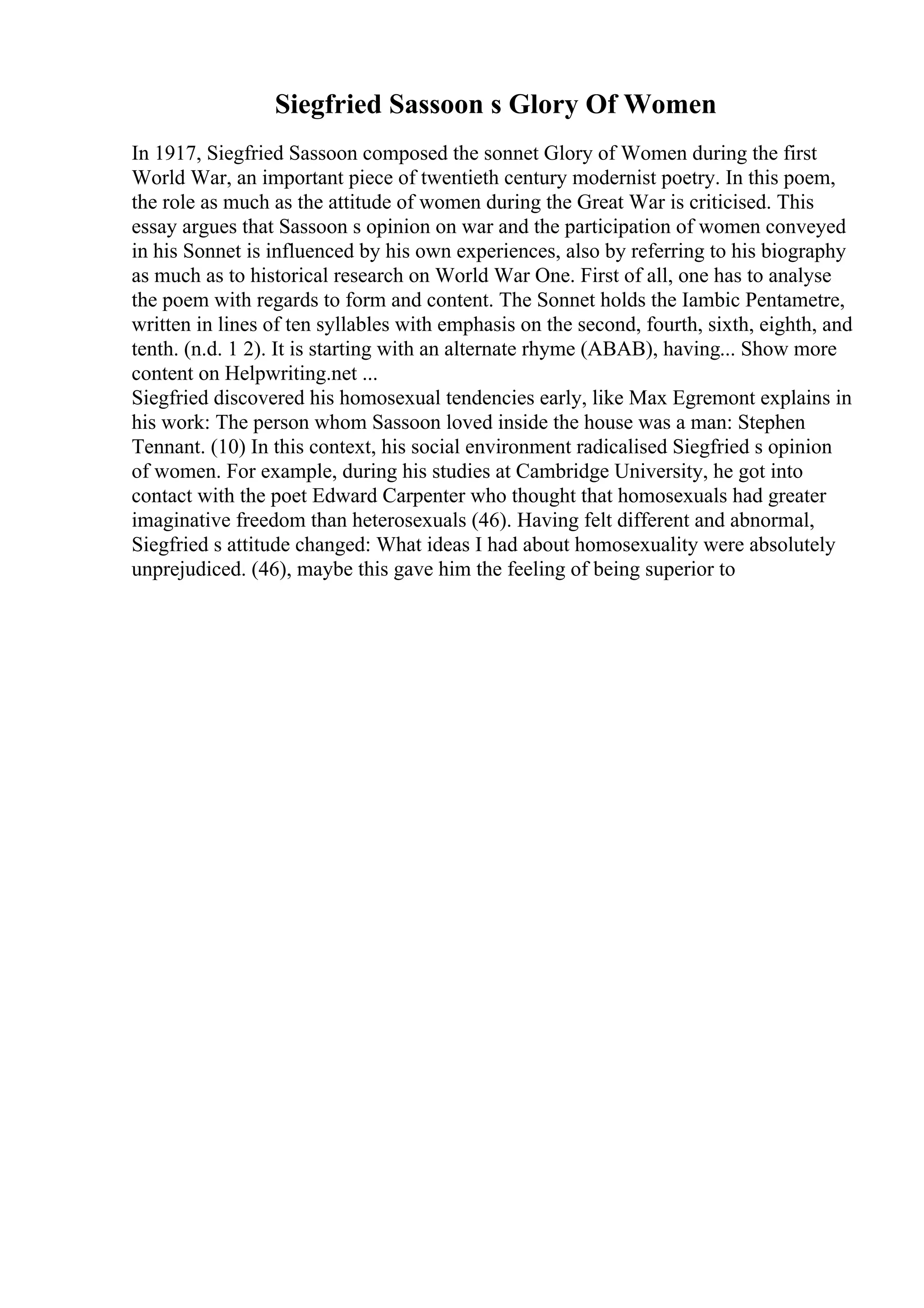 Siegfried Sassoon s Glory Of Women
In 1917, Siegfried Sassoon composed the sonnet Glory of Women during the first
World War, an important piece of twentieth century modernist poetry. In this poem,
the role as much as the attitude of women during the Great War is criticised. This
essay argues that Sassoon s opinion on war and the participation of women conveyed
in his Sonnet is influenced by his own experiences, also by referring to his biography
as much as to historical research on World War One. First of all, one has to analyse
the poem with regards to form and content. The Sonnet holds the Iambic Pentametre,
written in lines of ten syllables with emphasis on the second, fourth, sixth, eighth, and
tenth. (n.d. 1 2). It is starting with an alternate rhyme (ABAB), having... Show more
content on Helpwriting.net ...
Siegfried discovered his homosexual tendencies early, like Max Egremont explains in
his work: The person whom Sassoon loved inside the house was a man: Stephen
Tennant. (10) In this context, his social environment radicalised Siegfried s opinion
of women. For example, during his studies at Cambridge University, he got into
contact with the poet Edward Carpenter who thought that homosexuals had greater
imaginative freedom than heterosexuals (46). Having felt different and abnormal,
Siegfried s attitude changed: What ideas I had about homosexuality were absolutely
unprejudiced. (46), maybe this gave him the feeling of being superior to
 