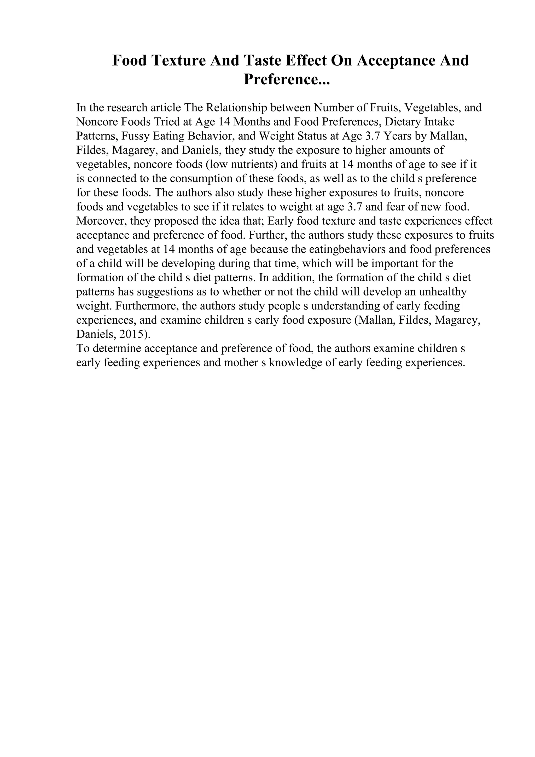 Food Texture And Taste Effect On Acceptance And
Preference...
In the research article The Relationship between Number of Fruits, Vegetables, and
Noncore Foods Tried at Age 14 Months and Food Preferences, Dietary Intake
Patterns, Fussy Eating Behavior, and Weight Status at Age 3.7 Years by Mallan,
Fildes, Magarey, and Daniels, they study the exposure to higher amounts of
vegetables, noncore foods (low nutrients) and fruits at 14 months of age to see if it
is connected to the consumption of these foods, as well as to the child s preference
for these foods. The authors also study these higher exposures to fruits, noncore
foods and vegetables to see if it relates to weight at age 3.7 and fear of new food.
Moreover, they proposed the idea that; Early food texture and taste experiences effect
acceptance and preference of food. Further, the authors study these exposures to fruits
and vegetables at 14 months of age because the eatingbehaviors and food preferences
of a child will be developing during that time, which will be important for the
formation of the child s diet patterns. In addition, the formation of the child s diet
patterns has suggestions as to whether or not the child will develop an unhealthy
weight. Furthermore, the authors study people s understanding of early feeding
experiences, and examine children s early food exposure (Mallan, Fildes, Magarey,
Daniels, 2015).
To determine acceptance and preference of food, the authors examine children s
early feeding experiences and mother s knowledge of early feeding experiences.
 