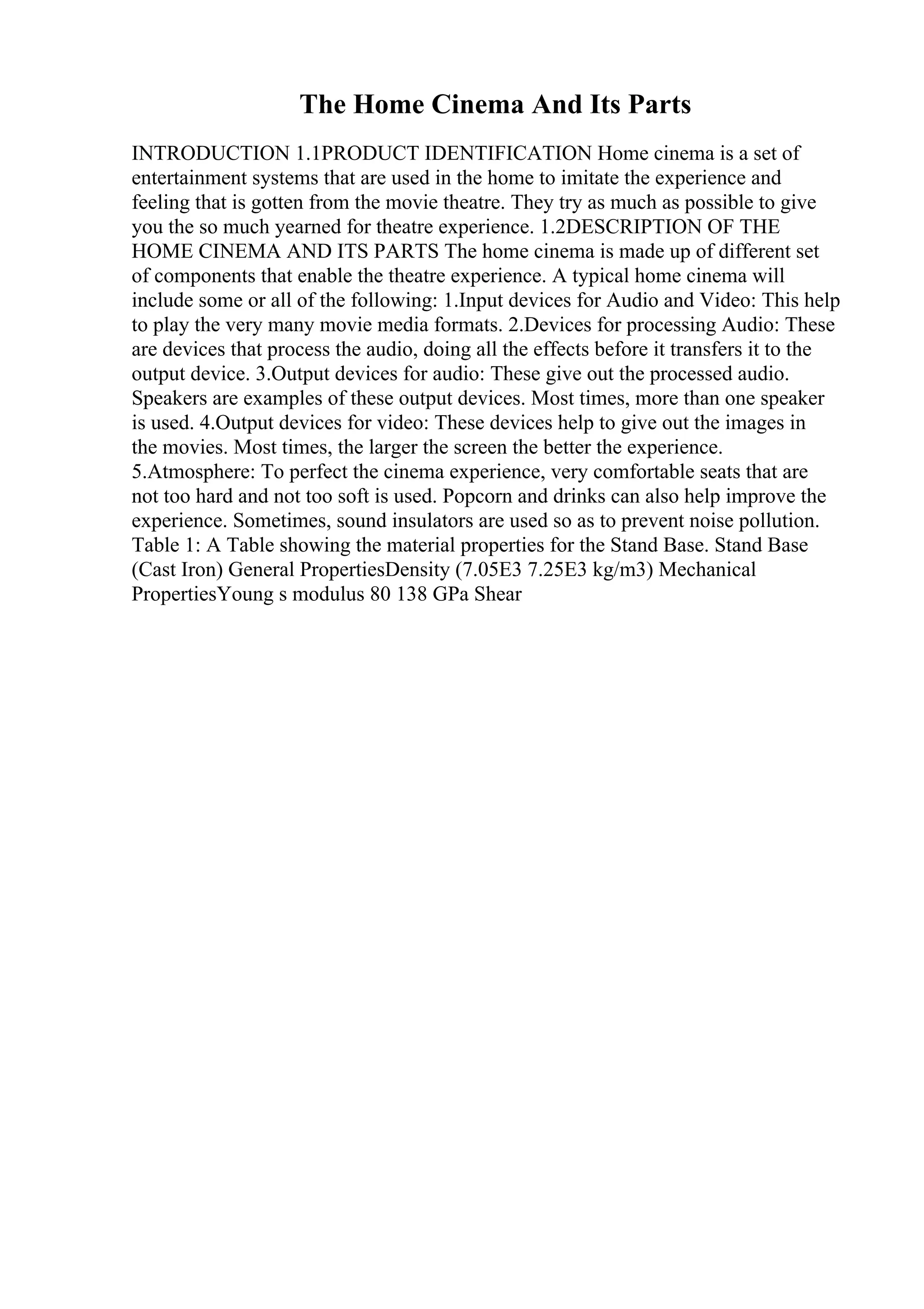 The Home Cinema And Its Parts
INTRODUCTION 1.1PRODUCT IDENTIFICATION Home cinema is a set of
entertainment systems that are used in the home to imitate the experience and
feeling that is gotten from the movie theatre. They try as much as possible to give
you the so much yearned for theatre experience. 1.2DESCRIPTION OF THE
HOME CINEMA AND ITS PARTS The home cinema is made up of different set
of components that enable the theatre experience. A typical home cinema will
include some or all of the following: 1.Input devices for Audio and Video: This help
to play the very many movie media formats. 2.Devices for processing Audio: These
are devices that process the audio, doing all the effects before it transfers it to the
output device. 3.Output devices for audio: These give out the processed audio.
Speakers are examples of these output devices. Most times, more than one speaker
is used. 4.Output devices for video: These devices help to give out the images in
the movies. Most times, the larger the screen the better the experience.
5.Atmosphere: To perfect the cinema experience, very comfortable seats that are
not too hard and not too soft is used. Popcorn and drinks can also help improve the
experience. Sometimes, sound insulators are used so as to prevent noise pollution.
Table 1: A Table showing the material properties for the Stand Base. Stand Base
(Cast Iron) General PropertiesDensity (7.05E3 7.25E3 kg/m3) Mechanical
PropertiesYoung s modulus 80 138 GPa Shear
 