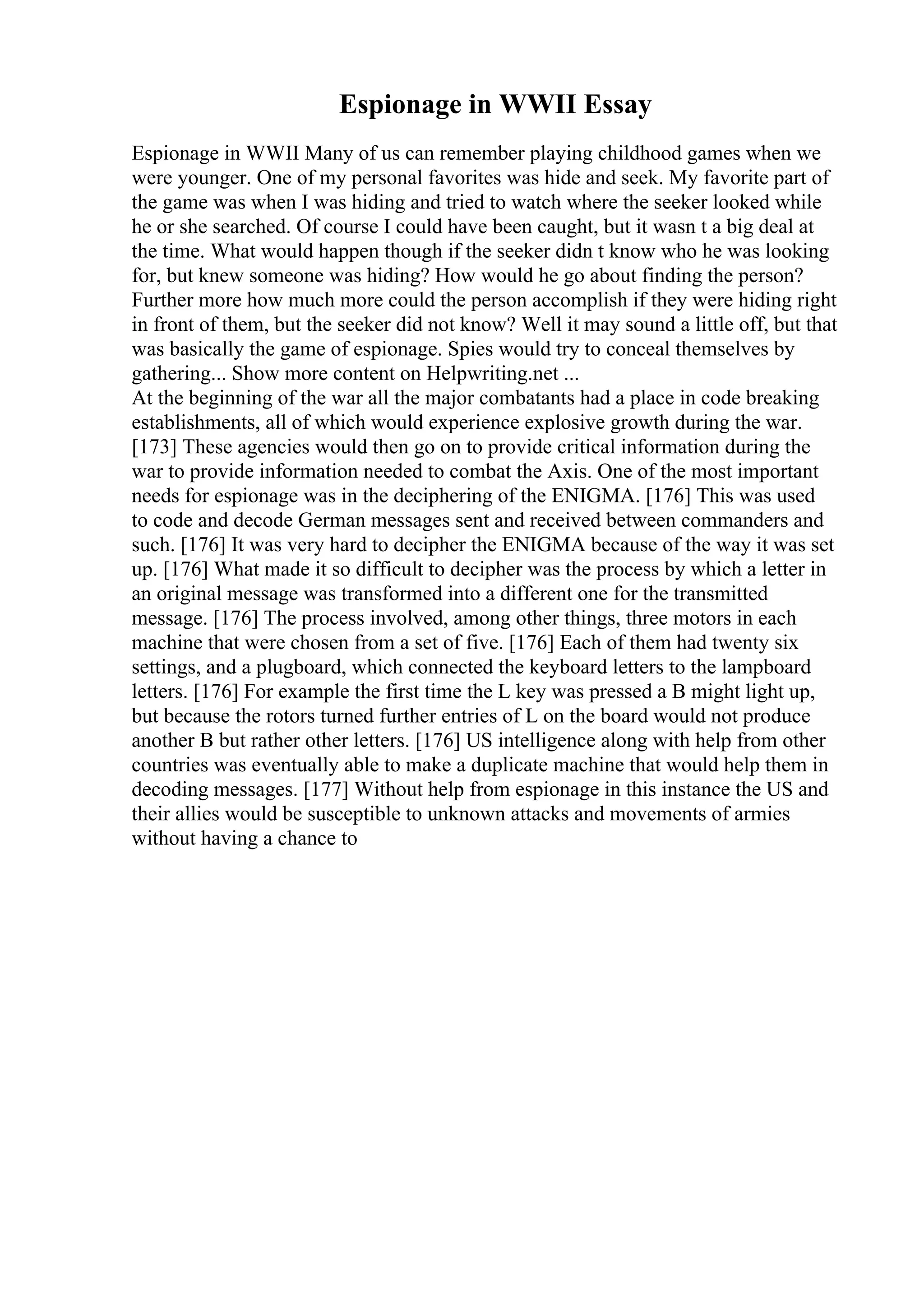 Espionage in WWII Essay
Espionage in WWII Many of us can remember playing childhood games when we
were younger. One of my personal favorites was hide and seek. My favorite part of
the game was when I was hiding and tried to watch where the seeker looked while
he or she searched. Of course I could have been caught, but it wasn t a big deal at
the time. What would happen though if the seeker didn t know who he was looking
for, but knew someone was hiding? How would he go about finding the person?
Further more how much more could the person accomplish if they were hiding right
in front of them, but the seeker did not know? Well it may sound a little off, but that
was basically the game of espionage. Spies would try to conceal themselves by
gathering... Show more content on Helpwriting.net ...
At the beginning of the war all the major combatants had a place in code breaking
establishments, all of which would experience explosive growth during the war.
[173] These agencies would then go on to provide critical information during the
war to provide information needed to combat the Axis. One of the most important
needs for espionage was in the deciphering of the ENIGMA. [176] This was used
to code and decode German messages sent and received between commanders and
such. [176] It was very hard to decipher the ENIGMA because of the way it was set
up. [176] What made it so difficult to decipher was the process by which a letter in
an original message was transformed into a different one for the transmitted
message. [176] The process involved, among other things, three motors in each
machine that were chosen from a set of five. [176] Each of them had twenty six
settings, and a plugboard, which connected the keyboard letters to the lampboard
letters. [176] For example the first time the L key was pressed a B might light up,
but because the rotors turned further entries of L on the board would not produce
another B but rather other letters. [176] US intelligence along with help from other
countries was eventually able to make a duplicate machine that would help them in
decoding messages. [177] Without help from espionage in this instance the US and
their allies would be susceptible to unknown attacks and movements of armies
without having a chance to
 