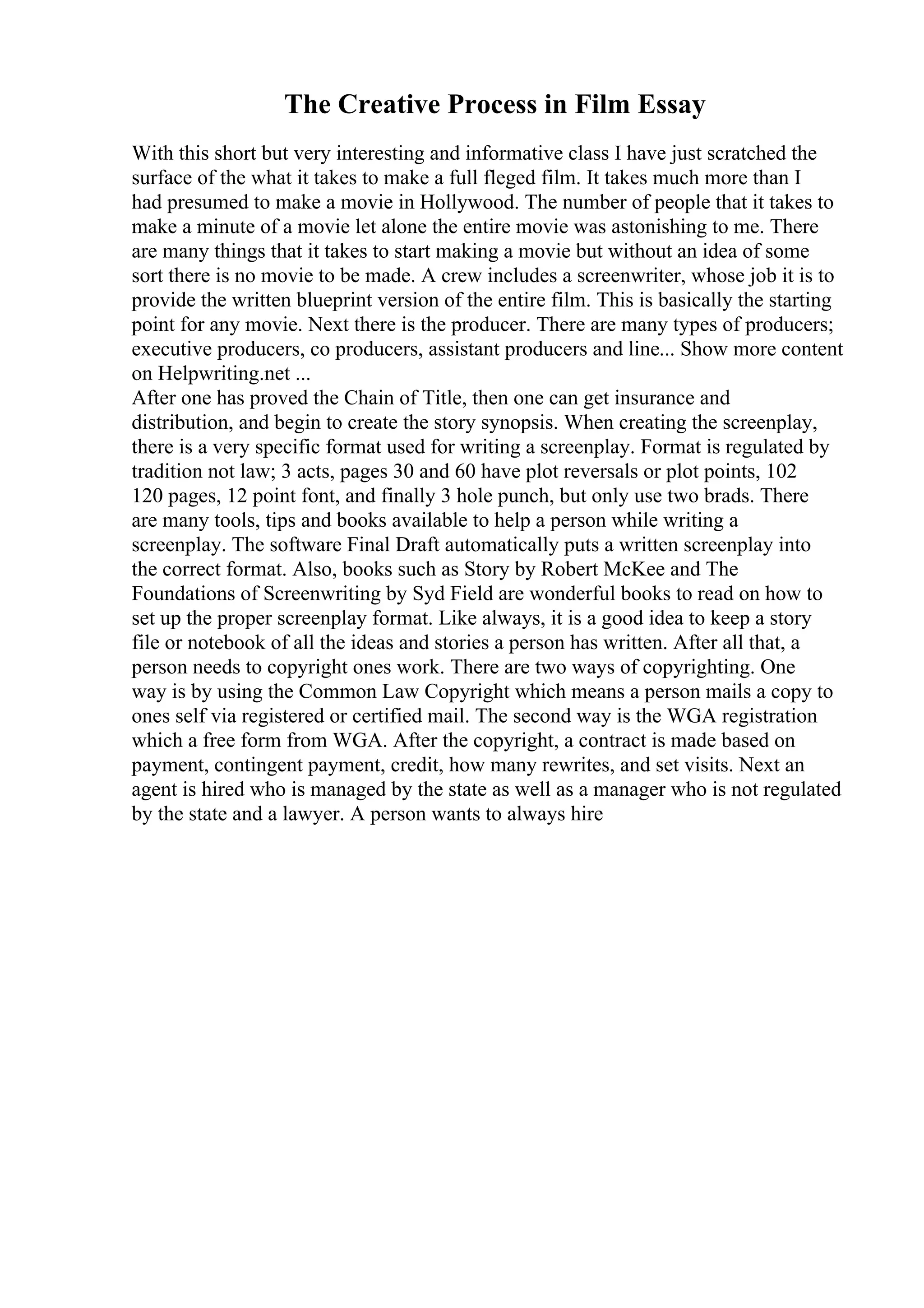 The Creative Process in Film Essay
With this short but very interesting and informative class I have just scratched the
surface of the what it takes to make a full fleged film. It takes much more than I
had presumed to make a movie in Hollywood. The number of people that it takes to
make a minute of a movie let alone the entire movie was astonishing to me. There
are many things that it takes to start making a movie but without an idea of some
sort there is no movie to be made. A crew includes a screenwriter, whose job it is to
provide the written blueprint version of the entire film. This is basically the starting
point for any movie. Next there is the producer. There are many types of producers;
executive producers, co producers, assistant producers and line... Show more content
on Helpwriting.net ...
After one has proved the Chain of Title, then one can get insurance and
distribution, and begin to create the story synopsis. When creating the screenplay,
there is a very specific format used for writing a screenplay. Format is regulated by
tradition not law; 3 acts, pages 30 and 60 have plot reversals or plot points, 102
120 pages, 12 point font, and finally 3 hole punch, but only use two brads. There
are many tools, tips and books available to help a person while writing a
screenplay. The software Final Draft automatically puts a written screenplay into
the correct format. Also, books such as Story by Robert McKee and The
Foundations of Screenwriting by Syd Field are wonderful books to read on how to
set up the proper screenplay format. Like always, it is a good idea to keep a story
file or notebook of all the ideas and stories a person has written. After all that, a
person needs to copyright ones work. There are two ways of copyrighting. One
way is by using the Common Law Copyright which means a person mails a copy to
ones self via registered or certified mail. The second way is the WGA registration
which a free form from WGA. After the copyright, a contract is made based on
payment, contingent payment, credit, how many rewrites, and set visits. Next an
agent is hired who is managed by the state as well as a manager who is not regulated
by the state and a lawyer. A person wants to always hire
 