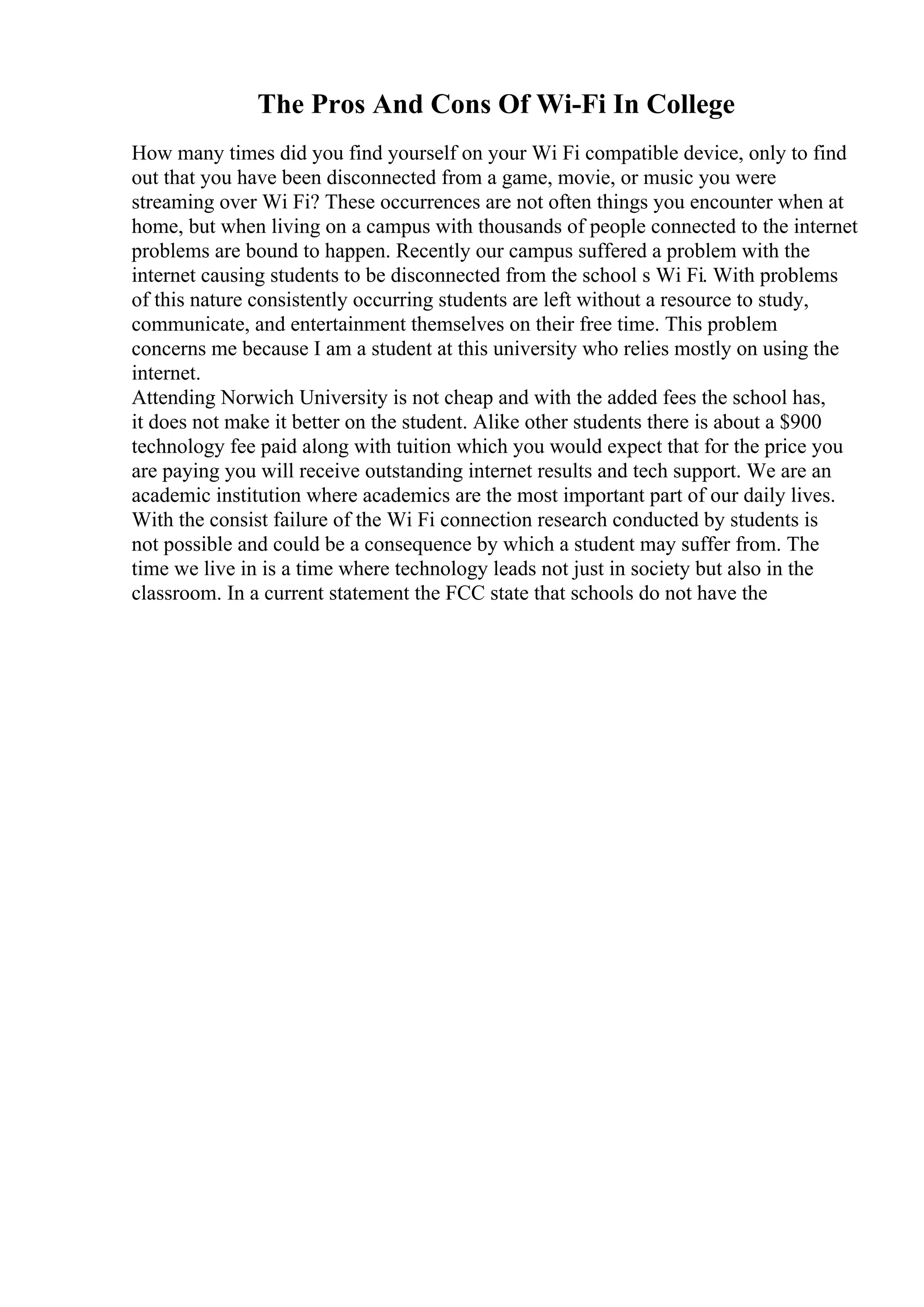 The Pros And Cons Of Wi-Fi In College
How many times did you find yourself on your Wi Fi compatible device, only to find
out that you have been disconnected from a game, movie, or music you were
streaming over Wi Fi? These occurrences are not often things you encounter when at
home, but when living on a campus with thousands of people connected to the internet
problems are bound to happen. Recently our campus suffered a problem with the
internet causing students to be disconnected from the school s Wi Fi. With problems
of this nature consistently occurring students are left without a resource to study,
communicate, and entertainment themselves on their free time. This problem
concerns me because I am a student at this university who relies mostly on using the
internet.
Attending Norwich University is not cheap and with the added fees the school has,
it does not make it better on the student. Alike other students there is about a $900
technology fee paid along with tuition which you would expect that for the price you
are paying you will receive outstanding internet results and tech support. We are an
academic institution where academics are the most important part of our daily lives.
With the consist failure of the Wi Fi connection research conducted by students is
not possible and could be a consequence by which a student may suffer from. The
time we live in is a time where technology leads not just in society but also in the
classroom. In a current statement the FCC state that schools do not have the
 