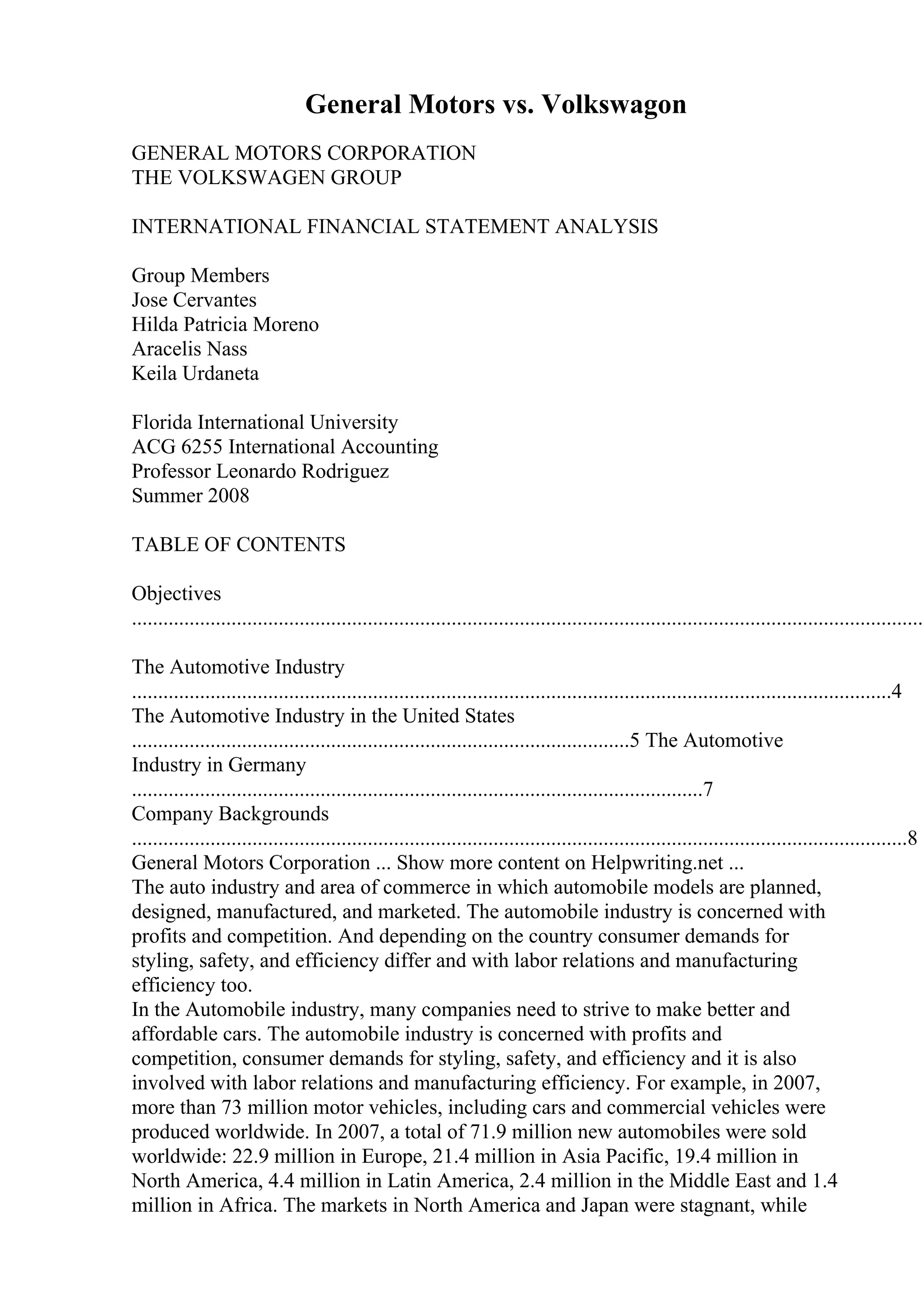 General Motors vs. Volkswagon
GENERAL MOTORS CORPORATION
THE VOLKSWAGEN GROUP
INTERNATIONAL FINANCIAL STATEMENT ANALYSIS
Group Members
Jose Cervantes
Hilda Patricia Moreno
Aracelis Nass
Keila Urdaneta
Florida International University
ACG 6255 International Accounting
Professor Leonardo Rodriguez
Summer 2008
TABLE OF CONTENTS
Objectives
........................................................................................................................................................
The Automotive Industry
.................................................................................................................................................4
The Automotive Industry in the United States
...............................................................................................5 The Automotive
Industry in Germany
.............................................................................................................7
Company Backgrounds
....................................................................................................................................................8
General Motors Corporation ... Show more content on Helpwriting.net ...
The auto industry and area of commerce in which automobile models are planned,
designed, manufactured, and marketed. The automobile industry is concerned with
profits and competition. And depending on the country consumer demands for
styling, safety, and efficiency differ and with labor relations and manufacturing
efficiency too.
In the Automobile industry, many companies need to strive to make better and
affordable cars. The automobile industry is concerned with profits and
competition, consumer demands for styling, safety, and efficiency and it is also
involved with labor relations and manufacturing efficiency. For example, in 2007,
more than 73 million motor vehicles, including cars and commercial vehicles were
produced worldwide. In 2007, a total of 71.9 million new automobiles were sold
worldwide: 22.9 million in Europe, 21.4 million in Asia Pacific, 19.4 million in
North America, 4.4 million in Latin America, 2.4 million in the Middle East and 1.4
million in Africa. The markets in North America and Japan were stagnant, while
 
