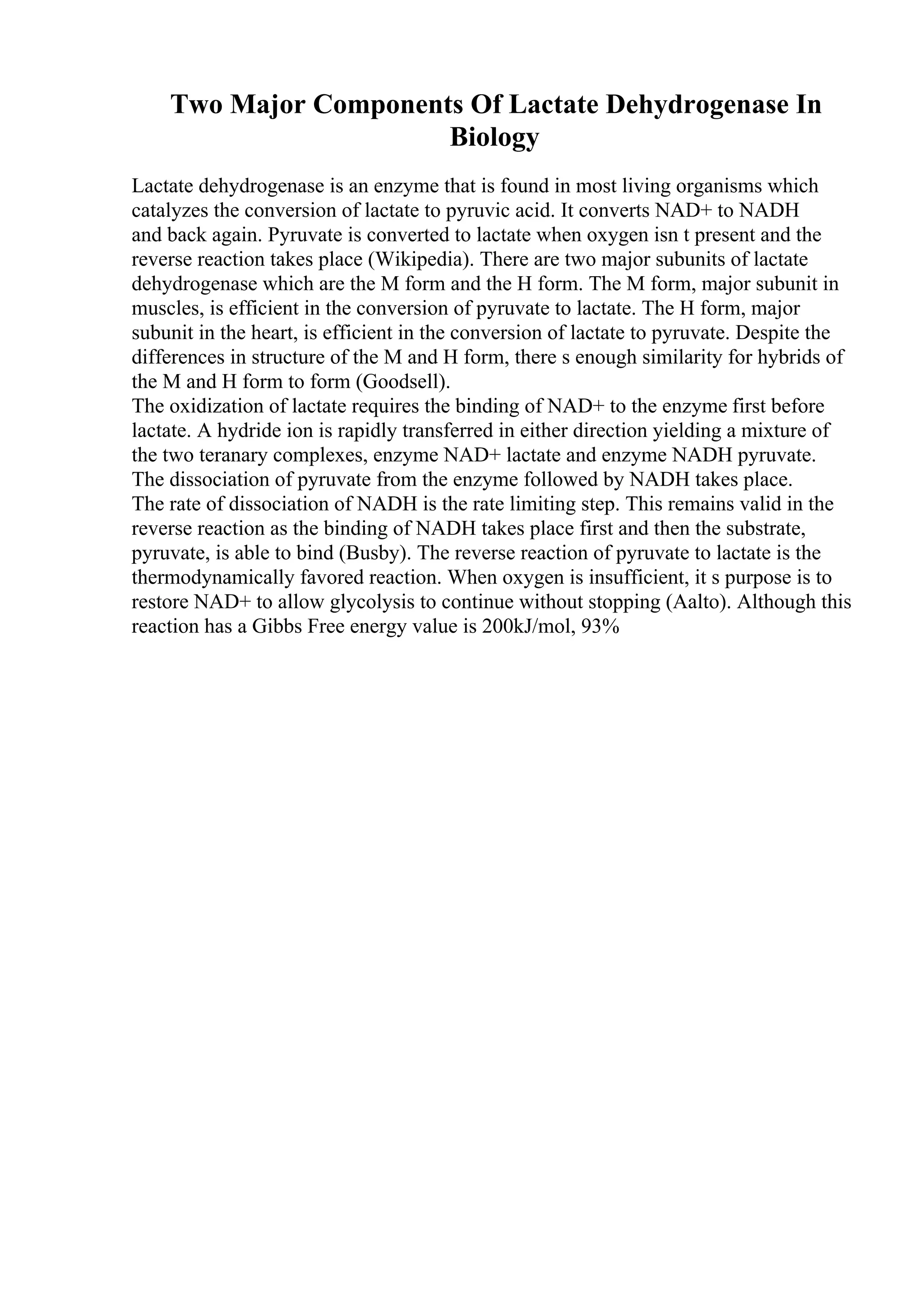 Two Major Components Of Lactate Dehydrogenase In
Biology
Lactate dehydrogenase is an enzyme that is found in most living organisms which
catalyzes the conversion of lactate to pyruvic acid. It converts NAD+ to NADH
and back again. Pyruvate is converted to lactate when oxygen isn t present and the
reverse reaction takes place (Wikipedia). There are two major subunits of lactate
dehydrogenase which are the M form and the H form. The M form, major subunit in
muscles, is efficient in the conversion of pyruvate to lactate. The H form, major
subunit in the heart, is efficient in the conversion of lactate to pyruvate. Despite the
differences in structure of the M and H form, there s enough similarity for hybrids of
the M and H form to form (Goodsell).
The oxidization of lactate requires the binding of NAD+ to the enzyme first before
lactate. A hydride ion is rapidly transferred in either direction yielding a mixture of
the two teranary complexes, enzyme NAD+ lactate and enzyme NADH pyruvate.
The dissociation of pyruvate from the enzyme followed by NADH takes place.
The rate of dissociation of NADH is the rate limiting step. This remains valid in the
reverse reaction as the binding of NADH takes place first and then the substrate,
pyruvate, is able to bind (Busby). The reverse reaction of pyruvate to lactate is the
thermodynamically favored reaction. When oxygen is insufficient, it s purpose is to
restore NAD+ to allow glycolysis to continue without stopping (Aalto). Although this
reaction has a Gibbs Free energy value is 200kJ/mol, 93%
 