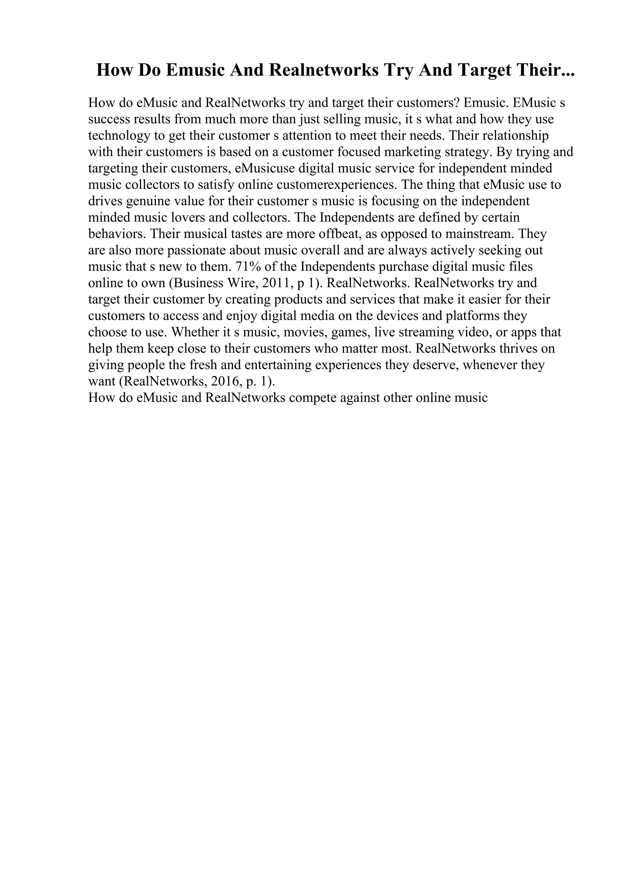 How Do Emusic And Realnetworks Try And Target Their...
How do eMusic and RealNetworks try and target their customers? Emusic. EMusic s
success results from much more than just selling music, it s what and how they use
technology to get their customer s attention to meet their needs. Their relationship
with their customers is based on a customer focused marketing strategy. By trying and
targeting their customers, eMusicuse digital music service for independent minded
music collectors to satisfy online customerexperiences. The thing that eMusic use to
drives genuine value for their customer s music is focusing on the independent
minded music lovers and collectors. The Independents are defined by certain
behaviors. Their musical tastes are more offbeat, as opposed to mainstream. They
are also more passionate about music overall and are always actively seeking out
music that s new to them. 71% of the Independents purchase digital music files
online to own (Business Wire, 2011, p 1). RealNetworks. RealNetworks try and
target their customer by creating products and services that make it easier for their
customers to access and enjoy digital media on the devices and platforms they
choose to use. Whether it s music, movies, games, live streaming video, or apps that
help them keep close to their customers who matter most. RealNetworks thrives on
giving people the fresh and entertaining experiences they deserve, whenever they
want (RealNetworks, 2016, p. 1).
How do eMusic and RealNetworks compete against other online music
 