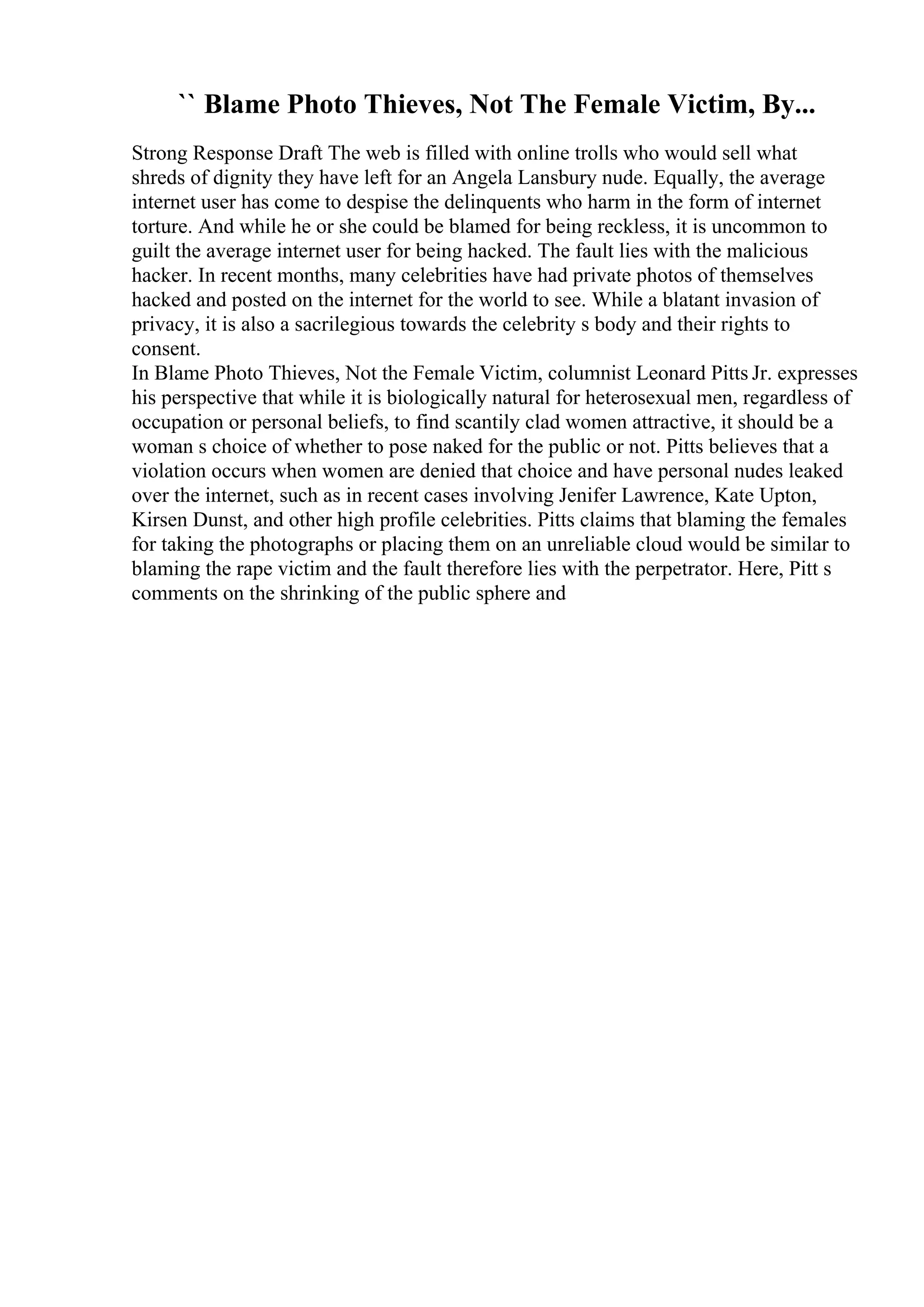`` Blame Photo Thieves, Not The Female Victim, By...
Strong Response Draft The web is filled with online trolls who would sell what
shreds of dignity they have left for an Angela Lansbury nude. Equally, the average
internet user has come to despise the delinquents who harm in the form of internet
torture. And while he or she could be blamed for being reckless, it is uncommon to
guilt the average internet user for being hacked. The fault lies with the malicious
hacker. In recent months, many celebrities have had private photos of themselves
hacked and posted on the internet for the world to see. While a blatant invasion of
privacy, it is also a sacrilegious towards the celebrity s body and their rights to
consent.
In Blame Photo Thieves, Not the Female Victim, columnist Leonard Pitts Jr. expresses
his perspective that while it is biologically natural for heterosexual men, regardless of
occupation or personal beliefs, to find scantily clad women attractive, it should be a
woman s choice of whether to pose naked for the public or not. Pitts believes that a
violation occurs when women are denied that choice and have personal nudes leaked
over the internet, such as in recent cases involving Jenifer Lawrence, Kate Upton,
Kirsen Dunst, and other high profile celebrities. Pitts claims that blaming the females
for taking the photographs or placing them on an unreliable cloud would be similar to
blaming the rape victim and the fault therefore lies with the perpetrator. Here, Pitt s
comments on the shrinking of the public sphere and
 