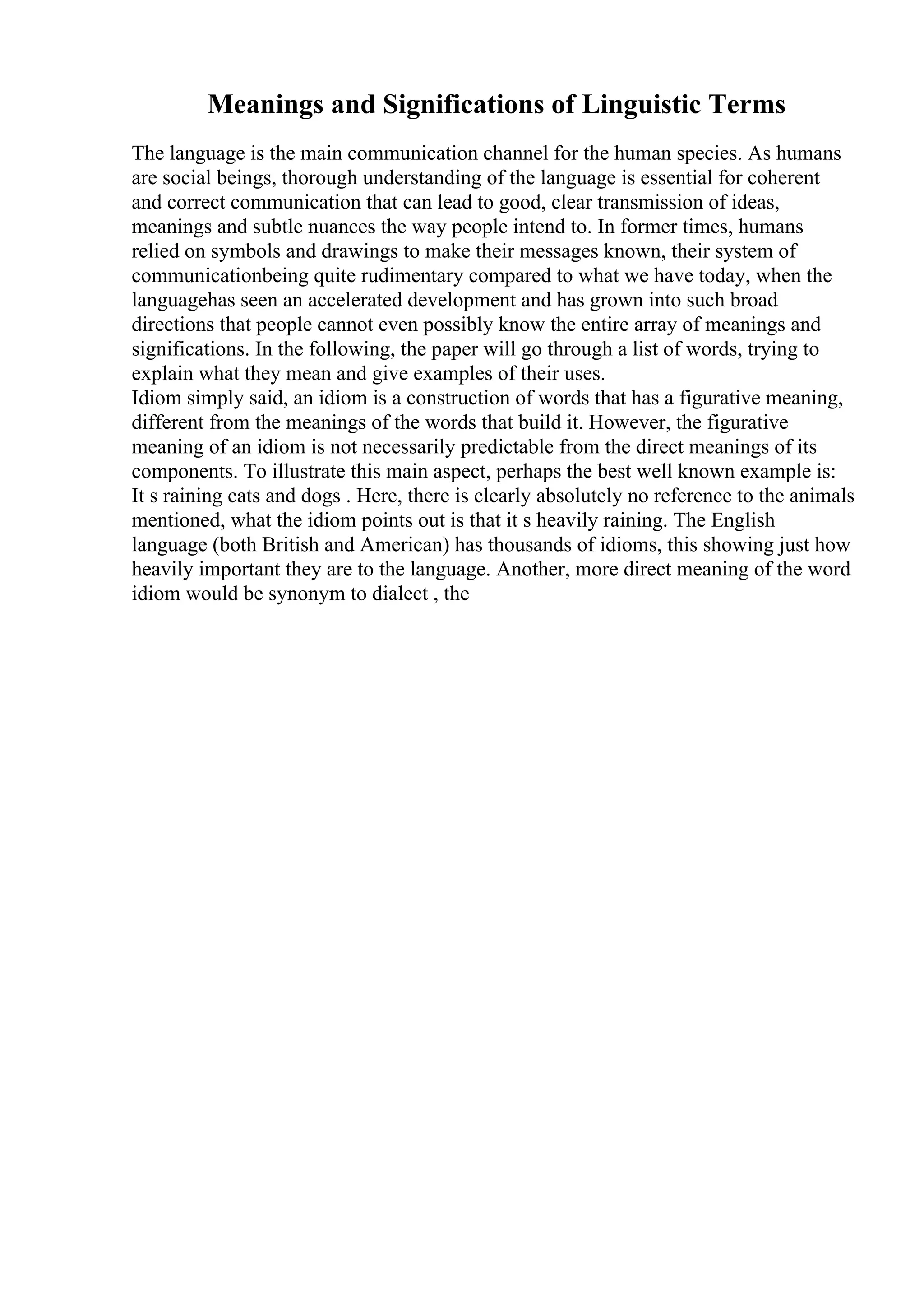 Meanings and Significations of Linguistic Terms
The language is the main communication channel for the human species. As humans
are social beings, thorough understanding of the language is essential for coherent
and correct communication that can lead to good, clear transmission of ideas,
meanings and subtle nuances the way people intend to. In former times, humans
relied on symbols and drawings to make their messages known, their system of
communicationbeing quite rudimentary compared to what we have today, when the
languagehas seen an accelerated development and has grown into such broad
directions that people cannot even possibly know the entire array of meanings and
significations. In the following, the paper will go through a list of words, trying to
explain what they mean and give examples of their uses.
Idiom simply said, an idiom is a construction of words that has a figurative meaning,
different from the meanings of the words that build it. However, the figurative
meaning of an idiom is not necessarily predictable from the direct meanings of its
components. To illustrate this main aspect, perhaps the best well known example is:
It s raining cats and dogs . Here, there is clearly absolutely no reference to the animals
mentioned, what the idiom points out is that it s heavily raining. The English
language (both British and American) has thousands of idioms, this showing just how
heavily important they are to the language. Another, more direct meaning of the word
idiom would be synonym to dialect , the
 