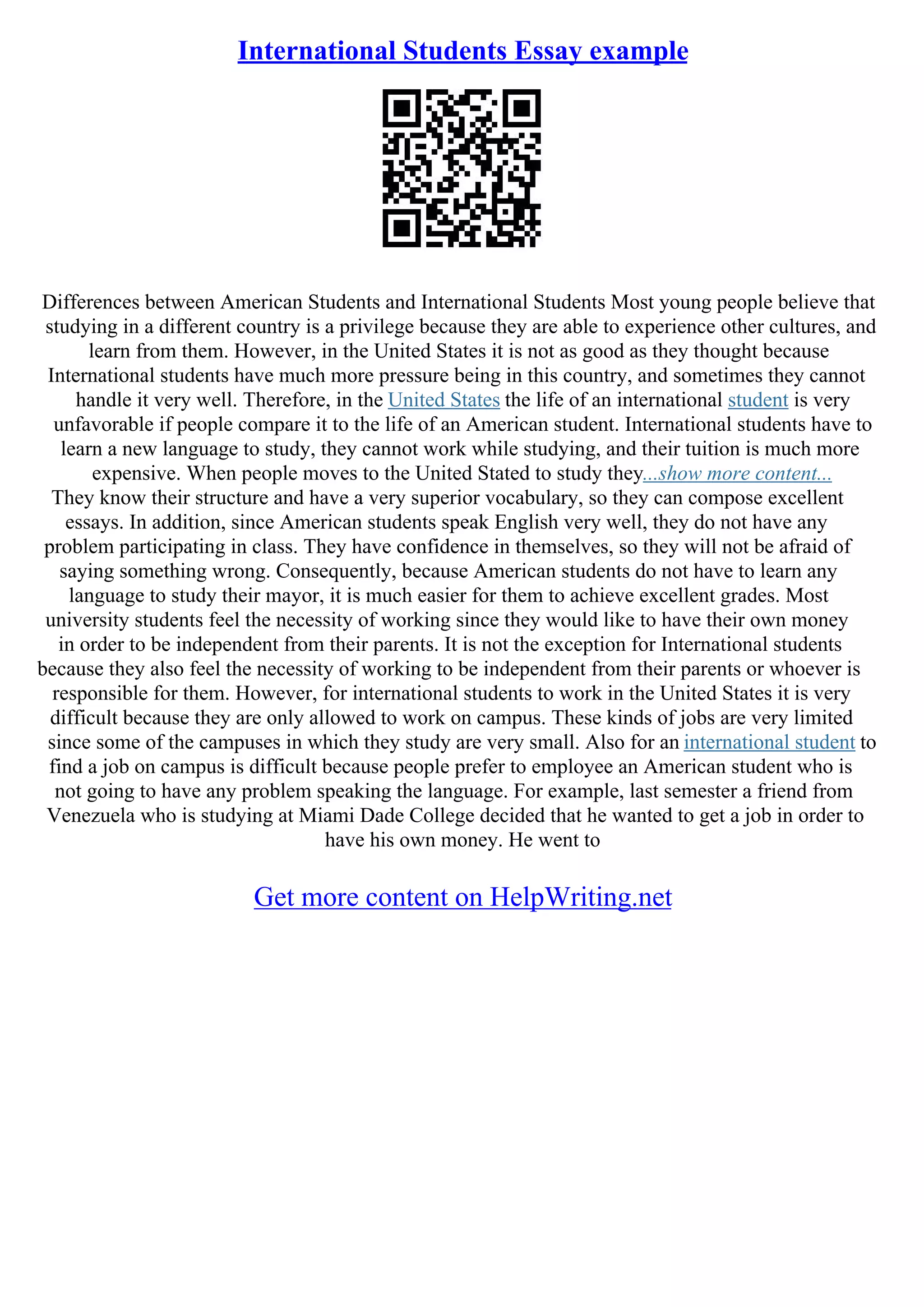 International Students Essay example
Differences between American Students and International Students Most young people believe that
studying in a different country is a privilege because they are able to experience other cultures, and
learn from them. However, in the United States it is not as good as they thought because
International students have much more pressure being in this country, and sometimes they cannot
handle it very well. Therefore, in the United States the life of an international student is very
unfavorable if people compare it to the life of an American student. International students have to
learn a new language to study, they cannot work while studying, and their tuition is much more
expensive. When people moves to the United Stated to study they...show more content...
They know their structure and have a very superior vocabulary, so they can compose excellent
essays. In addition, since American students speak English very well, they do not have any
problem participating in class. They have confidence in themselves, so they will not be afraid of
saying something wrong. Consequently, because American students do not have to learn any
language to study their mayor, it is much easier for them to achieve excellent grades. Most
university students feel the necessity of working since they would like to have their own money
in order to be independent from their parents. It is not the exception for International students
because they also feel the necessity of working to be independent from their parents or whoever is
responsible for them. However, for international students to work in the United States it is very
difficult because they are only allowed to work on campus. These kinds of jobs are very limited
since some of the campuses in which they study are very small. Also for an international student to
find a job on campus is difficult because people prefer to employee an American student who is
not going to have any problem speaking the language. For example, last semester a friend from
Venezuela who is studying at Miami Dade College decided that he wanted to get a job in order to
have his own money. He went to
Get more content on HelpWriting.net
 
